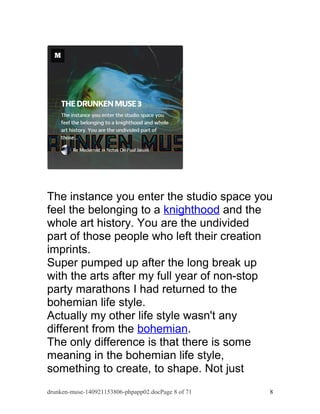 The instance you enter the studio space you 
feel the belonging to a knighthood and the 
whole art history. You are the undivided 
part of those people who left their creation 
imprints. 
Super pumped up after the long break up 
with the arts after my full year of non-stop 
party marathons I had returned to the 
bohemian life style. 
Actually my other life style wasn't any 
different from the bohemian. 
The only difference is that there is some 
meaning in the bohemian life style, 
something to create, to shape. Not just 
drunken-muse-140921153806-phpapp02.docPage 8 of 71 8 
 