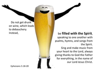 be filled with the Spirit,
speaking to one another with
psalms, hymns, and songs from
the Spirit.
Sing and make music from
your heart to the Lord, always
giving thanks to God the Father
for everything, in the name of
our Lord Jesus Christ.
Do not get drunk
on wine, which leads
to debauchery.
Instead,
Ephesians 5:18-20
 