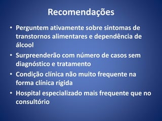 Recomendações 
• Perguntem ativamente sobre sintomas de 
transtornos alimentares e dependência de 
álcool 
• Surpreenderão com número de casos sem 
diagnóstico e tratamento 
• Condição clínica não muito frequente na 
forma clínica rígida 
• Hospital especializado mais frequente que no 
consultório 
 