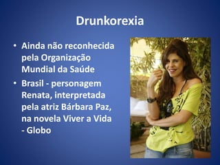 Drunkorexia 
• Ainda não reconhecida 
pela Organização 
Mundial da Saúde 
• Brasil - personagem 
Renata, interpretada 
pela atriz Bárbara Paz, 
na novela Viver a Vida 
- Globo 
 
