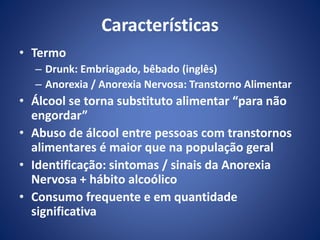 Características 
• Termo 
– Drunk: Embriagado, bêbado (inglês) 
– Anorexia / Anorexia Nervosa: Transtorno Alimentar 
• Álcool se torna substituto alimentar “para não 
engordar” 
• Abuso de álcool entre pessoas com transtornos 
alimentares é maior que na população geral 
• Identificação: sintomas / sinais da Anorexia 
Nervosa + hábito alcoólico 
• Consumo frequente e em quantidade 
significativa 
 