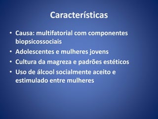Características 
• Causa: multifatorial com componentes 
biopsicossociais 
• Adolescentes e mulheres jovens 
• Cultura da magreza e padrões estéticos 
• Uso de álcool socialmente aceito e 
estimulado entre mulheres 
 