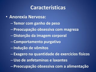 Características 
• Anorexia Nervosa: 
– Temor com ganho de peso 
– Preocupação obsessiva com magreza 
– Distorção da imagem corporal 
–Comportamento purgativo 
– Indução de vômitos 
– Exagero na quantidade de exercícios físicos 
– Uso de anfetaminas e laxantes 
– Preocupação obsessiva com a alimentação 
 