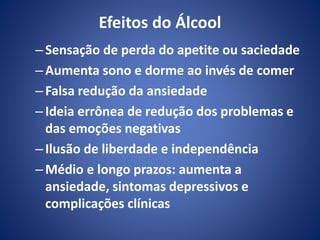 Efeitos do Álcool 
– Sensação de perda do apetite ou saciedade 
–Aumenta sono e dorme ao invés de comer 
– Falsa redução da ansiedade 
– Ideia errônea de redução dos problemas e 
das emoções negativas 
– Ilusão de liberdade e independência 
–Médio e longo prazos: aumenta a 
ansiedade, sintomas depressivos e 
complicações clínicas 
 
