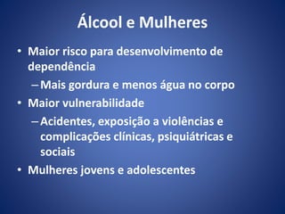 Álcool e Mulheres 
• Maior risco para desenvolvimento de 
dependência 
– Mais gordura e menos água no corpo 
• Maior vulnerabilidade 
– Acidentes, exposição a violências e 
complicações clínicas, psiquiátricas e 
sociais 
• Mulheres jovens e adolescentes 
 