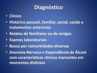 Diagnóstico 
• Clínico 
• Histórico pessoal, familiar, social, saúde e 
tratamentos anteriores 
• Relatos de familiares ou de amigos 
• Exames laboratoriais 
• Busca por comorbidades diversas 
• Anorexia Nervosa e Dependência de Álcool 
com características clínicas marcantes em 
momentos distintos 
 
