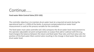 Continue…..
Feed water Main Control Valve (FCV-102)
The controller objective is to maintain drum water level at a required set point during the
operational load i.e. (>30%) of the boiler. A pressure compensated drum water level
measurement is used as the process variable for the controller.
The feed water main valve controller (LIC-101) compares the drum water level measurement to
the operator adjustable set point and generates an output that add or subtract with the (e.g.
load changes) the balance between the steam and feed water flow rates and final value sets the
position of the feed water Main control valve resulting in the change in feed water flow rate and
drum water level.
 