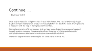 Continue…..
◦ Drum Level Control
Drum level is measured using three nos. of level transmitters. The 2 out of 3 level signals ( LT-
1,2,3) is compensated for drum pressure individually before the 2 out of 3 block. Drum pressure
is measured with the help of drum pressure transmitter.
As the characteristics of drum pressure Vs drum level is non- linear. Drum pressure is passed
through function generator (for generation of non- linear curve) the output of which is
multiplied with drum level signal to generate compensated level signal.
The values (as per enclosed annexure) for the curve are to be fed in PLC.
 