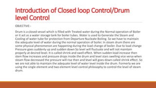 Introduction of Closed loop Control/Drum
level Control
OBJECTIVE:-
Drum is a closed vessel which is filled with Treated water during the Normal operation of Boiler
or it act as a water storage tank for boiler tubes. Water is used to Generate the Steam and
Cooling of water tube for protection from Departure Nucleate Boiling. So we have to maintain
the adequate level of water during the normal operation of boiler. In steam drum there are
some physical phenomenon are happening during the load change of boiler. Due to load change
Pressure goes suddenly up and sudden down So level will fluctuate and will not maintain
properly at desired level. It is called shrink and swell effect. When sudden load increase then
stem flow increases and pressure drops inside the drum and level stars swelling vice versa when
steam flow decreased the pressure will rise then and level will goes down called shrink effect. So
we are not able to maintain the adequate level of water level inside the drum. Formerly we are
using the single element and two element level control philosophy to control the level of steam
drum.
 