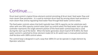 Continue…..
Drum level control is typical three-element control consisting of drum level, feed water flow and
main steam flow parameter. It is used to maintain drum level by sensing steam load variation in
main steam flow and by regulating Feed water flow through feed water control valves.
The feed water controls valves that both typically have 100 % capacity can be substitute each
other with one 30% capacity control valve (start up control valve).The feed water start up valve
controller represents the single element portion of the feed water control loop that is used
during the start up of the boiler. When the boiler generates steam load of 30 % MCR, the feed
water control is switched to three element mode (1E to 3E switch over is manual) and controls
shall be done with 100% control valves.
The control loop is designed in such a way that 100% CV can be operate in single element by
Operator selection
 
