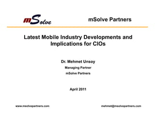 mSolve Partners


     Latest Mobile Industry Developments and
              Implications for CIOs


                         Dr. Mehmet Unsoy
                          Managing Partner
                           mSolve Partners




                             April 2011



www.msolvepartners.com                        mehmet@msolvepartners.com
 