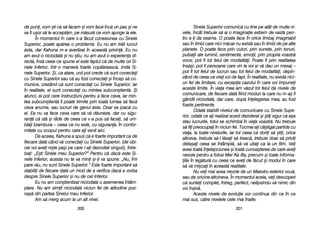 Sinele SSuperior ccomunic[ ccu ttine ppe aatât dde mmulte nni-
vele, îîncât ttrebuie ss[ aai oo iimaginaie eextrem dde vvast[ ppen-
tru aa-i dda sseama. OO ppoate fface îîn oorice llimbaj iimaginabil
sau îîn llimbi ccare nnici mm[car nnu eexist[ ssau îîn llimbi dde ppe aalte
planete. OO ppoate fface pprin cculori, pprin ssunete, pprin ttonuri,
pulsaii aale lluminii, ssentimente, eemoii, pprin ppropria vvoastr[
voce; ppot ffi ttot ffelul dde mmodalit[i. PPoate ffi pprin rrealitatea
îns[=i, ppot ffi ppersoane ccare vvin lla vvoi ==i vv[ ddau uun mmesaj ––
pot ffi ttot ffelul dde llucruri ssau ttot ffelul dde mmodalit[i, ddepin-
zând dde cceea cce vvrei vvoi dde ffapt. ÎÎn rrealitate, nnu eexist[ nnici-
un ffel dde llimitare, ccu eexcepia ccazului îîn ccare vvoi iimpunei
aceste llimite. ÎÎn vviaa mmea aam vv[zut ttot ffelul dde nnivele dde
comunicare, dde ffiecare ddat[ ffiind mmoduri lla ccare nnu mm-aa= ffi
gândit nniciodat[, ddar ccare, ddup[ îînelegerea mmea, aau ffost
foarte ppertinente.
Odat[ sstabilit nnivelul dde ccomunicare ccu SSinele SSupe-
rior, oodat[ cce aai rrealizat aacest ddeziderat ==i ==tii ssigur cc[ aa=a
stau llucrurile, ttotul sse sschimb[ îîn vviaa vvoastr[. NNu ttrebuie
s[ ffii ppreocupai îîn nniciun ffel. TTocmai aai ccâ=tigat ppartida ccu
viaa, lla ttoate nnivelurile, iiar ttot cceea cce ddorii ss[ ==tii, oorice
altceva, ttrebuie ss[-ll ll[sai ss[ ttreac[, ttrebuie ddoar ss[ pprivii
deta=ai cceea sse îîntâmpl[, ss[ vv[ uuitai cca lla uun ffilm. VVei
avea ttoat[ îînelepciunea ==i ttoat[ ccunoa=terea dde ccare aavei
nevoie ppentru aa ffolosi MMer-KKa-BBa, pprecum ==i ttoate iinforma-
iile îîn lleg[tur[ ccu cceea cce aavei dde ff[cut ==i mmodul îîn ccare
s[ vv[ mmi=cai îîn aaceast[ rrealitate.
Nu vvei mmai aavea nnevoie dde uun MMaestru eexterior vvou[,
sau dde ooricine aaltcineva. ÎÎn mmomentul aacela, vvei ddescoperi
c[ ssuntei ccomplet, îîntreg, pperfect, nnelipsindu-vv[ nnimic ddin
voi îîn=iv[.
Aceste nnivele dde eevoluie vvor ccontinua ddin cce îîn cce
mai ssus, cc[tre nnivelele ccele mmai îînalte.
220011
de ppuni, vvom ==ti cce ss[ ffacem ==i vvom fface îînc[ uun ppas ==i nne
va ffi uu=or ss[ lle aaccept[m, ppe mm[sur[ cce vvom aajunge lla eele.
În mmomentul îîn ccare ss-aa ff[cut cconexiunea ccu SSinele
Superior, ppoate aap[rea oo pproblem[. EEu nnu aam ttr[it llucrul
[sta, ddar KKahuna mm-aa aavertizat îîn aaceast[ pprivin[. EEu nnu
am aavut-oo nniciodat[ ==i nnu ==tiu, nnu aam aavut oo eexperiena ddi-
rect[, îîns[ cceea cce sspune eel eeste ffaptul cc[ dde mmulte oori SSi-
nele IInferior, îîntr-oo mmanier[ ffoarte ccopil[reasc[, iimit[ SSi-
nele SSuperior. ++i, cca aatare, uunii ppot ccrede cc[ ssunt cconectai
cu SSinele SSuperior ssau cc[ aau ffost cconectai ==i îîncep ss[ cco-
munice, ccrezând cc[ ssunt cconectai ccu SSinele SSuperior, iiar
în rrealitate, eei ssunt cconectai ccu mmintea ssubcon=tient[. ++i
atunci, eei ppot ccere iinstruciuni ppentru aa fface cceva, iiar mmin-
tea ssubcon=tient[ îîi ppoate ttrimite pprin ttoat[ llumea ss[ ffac[
ceva aanume, ssau llucruri dde ggenul [[sta. DDoar sse jjoac[ ccu
ei. EEa nnu vva fface cceva ccare ss[ vv[ dd[uneze, ddar ccu ssigu-
ran[ cc[ sst[ ==i rrâde dde cceea cce vv-aa ppus ss[ ffacei, ss[ uum-
blai bbrambura –– cceea cce nnu eeste, ccu ssiguran[, îîn cconfor-
mitate ccu sscopul ppentru ccare aai vvenit aaici.
De aaceea, KKahuna aa sspus cc[ ee ffoarte iimportant cca dde
fiecare ddat[ ccând vv[ cconectai ccu SSinele SSuperior, ((de oobi-
cei vvoi aavei nni=te ppa=i ppe ccare ii-aai ddezvoltat ssinguri), îîntre-
bai: „„E=ti SSinele mmeu SSuperior?> PPentru cc[ ddac[ eeste SSi-
nele IInferior, aacesta nnu tte vva mmini ==i-i vva sspune: „„Nu, îîmi
pare rr[u, nnu ssunt SSinele SSuperior.> EEste ffoarte iimportant ss[
stabilii dde ffiecare ddat[ uun mmod dde aa vverifica ddac[ ee vvorba
despre SSinele SSuperior ==i nnu dde ccel IInferior.
Eu nnu aam ccon=tientizat nniciodat[ oo aasemenea îîntâm-
plare. NNu aam ssimit nniciodat[ nniciun ffel dde aatitudine ppoz-
na=[ ddin ppartea SSinelui mmeu IInferior.
Am ss[ mmerg aacum lla uun aalt nnivel.
220000
 