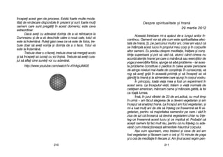 221111221100
DDeesspprree ssppiirriittuuaalliittaattee ==ii hhrraann[[
2299 mmaarrttiiee 22001122
Aceast[ îîntrebare mmi-aa aap[rut dde-aa llungul aanilor îîn-
continuu. OOamenii vvor ss[ ==tie ccum eeste sspiritualitatea aafec-
tat[ dde hhran[, ++i, ppe pparcursul mmultor aani, cchiar aam vv[zut cc[
se îîntâmpl[ aacest llucru îîn ppropriul mmeu ccorp ==i îîn ccorpurile
altor ooameni. EEu ppredau ddespre mmeditaie, îîn[lare ==i ccon=-
tiina ssuperioar[ ==i ppot ss[ vv[d cc[, aatunci ccând ccineva nnu
acord[ aatenie hhranei ppe ccare oo mm[nânc[ ssau eexerciiilor dde
yoga ==i eexerciiilor ffizice, aajunge ss[ aaib[ pprobleme –– iiar aaces-
te pprobleme cconstituie oo ppiedic[ îîn ccalea aacelei ppersoane
de aatinge nniveluri mmai îînalte dde ccon=tiin[. ÎÎn cconsecin[, vv[
rog ss[ aavei ggrij[ îîn aaceast[ pprivin[ ==i ss[ îîncepei ss[ vv[
gândii lla hhran[ ==i lla aalimentele ccare aajung îîn ccorpul vvostru.
În pprincipiu, ttoat[ vviaa mmea aa ffost uun eexperiment îîn
acest ssens. LLa îînceputul vvieii, ttr[iam oo vvia[ nnormal[ dde
cet[ean aamerican, mmâncam ccarne ==i mmâncare gg[tit[, lla ffel
ca ttoat[ llumea.
Îns[, îîn jjurul vvârstei dde 223 dde aani,adic[, ccu mmult ttimp
în uurm[ –– aam ff[cut aalegerea dde aa ddeveni vvegetarian ==i aam
început ss[ aanalizez hhrana. LLa îînceput aam ffost vvegetarian, ==i
mi-aa lluat mmuli aani dde zzile ss[ îîneleg cce îînseamn[ ss[ ffii vve-
getarian, ppentru cc[ mmajoritatea ooamenilor ppe ccare-ii vv[d îîn
ziua dde aazi cc[ îîncearc[ ss[ ddevin[ vvegetarieni cchiar nnu îîne-
leg cce îînseamn[ aacest llucru ==i cce iimplic[ eel. PProbabil cc[
ace=ti ooameni îî=i ffac mmult rr[u, ppentru cc[ nnu îîneleg ccu aade-
v[rat ccum iinteracioneaz[ aalimentele îîn[untrul ccorpului.
A=a ccum sspuneam, vvreo ttreizeci ==i cceva dde aani aam
fost vvegetarian ==i ff[ceam ccam oo oor[ ==i 115 mminute dde yyoga
=i oo oor[ dde mmeditaie îîn ffiecare zzi. AAm inut aacest rregim ppen-
începei aacest ggen dde pprocese. EExist[ ffoarte mmulte mmoda-
lit[i dde vvindecare ddisponibile îîn pprezent ==i ssunt ffoarte mmuli
oameni ccare ssunt ppreg[tii îîn aacest ddomeniu; eeste cceva
extraordinar.
Dac[ aavei ccu aadev[rat ddorina dde aa vv[ rreîntoarce lla
Dumnezeu ==i dde aa vv[ ddeschide cc[tre oo nnou[ ccale, ttotul vv[
este lla îîndemân[. PPutei gg[si cceea cce vv[ eeste dde ffolos, ttre-
buie ddoar ss[ aavei vvoina ==i ddorina dde aa oo fface. TTotul vv[
este lla îîndemân[.
Trebuie ddoar ss-oo ffacei, ttrebuie ddoar ss[ mmergei aacolo
=i ss[ îîncepei ss[ llucrai ccu vvoi îîn=iv[. TTrebuie ss[ aavei ccura-
jul ss[ aaflai ccine ssuntei vvoi ccu aadev[rat.
http://www.youtube.com/watch?v=KYrAgIJAW2E
 