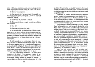 =i, ffolosind mmatematica, aau „„curbat> aaceste 44 ddimensiuni
(una îîn jjurul aalteia), aajungând îîn ffinal lla 111 ddimensiuni. EEste
posibil ss[ gg[seasc[ mmai mmulte ddecât aatât, ddar ddeocamdat[
au gg[sit ddoar 111.
Îns[ ccând eeu vvorbesc ddespre ddimensiuni –– ffolosind
acela=i ccuvânt –– cconotaia eeste ccomplet ddiferit[. NNu vvor-
besc ddespre aacea DDimensiune. AAcelea ssunt iideile llor, ddar
nu aau nnici oo lleg[tur[ ccu UUniversul. EEu ppot vvorbi lliber, ccursiv
cu ttoate ppopoarele iindigene dde ppeste ttot ddin llume, ppentru
c[ aacei ooamenii îîneleg cce sspun.
Când vvorbesc despre ddimensiuni, vvorbesc ddespre
faptul cc[ îîntregul UUnivers eeste fformat ddin vvibraie; îîntr-uun ffel
îl ppoi vvedea cca ppe uun ssunet ssau oo ffrecven[. UUn mmod dde aa
vedea UUniversul eeste pprin llumina ffaptului cc[ nnu eexist[ aaltce-
va decât vibraie. EEste ttot cce eexist[. MModul îîn ccare aaceste
vibraii ==i ffrecvente iinteracioneaz[ uuna ccu ccealalt[ nnu eeste
la îîntâmplare –– eele iinteracioneaz[ exact dup[ aacelea=i rre-
guli ccare eexist[ ==i îîn mmuzic[. DDeci, ddac[ tte uuii lla nnotele mmu-
zicale, lla aa=ezarea llor îîn ggama ccromatic[ –– ddo, ddo ddiez, rre,
re ddiez, eetc. –– ddistana ddintre eele sse bbazeaz[ ppe 111 ccicli ppe
secund[; iiat[ ppe cce sse bbazeaz[ mmuzica. TToate nnotele ddin
gama ccromatic[ ssunt dde 111 ccicli ppe ssecund[ ssau mmultipli
ai aacestora. DDac[ aaplici aaceast[ rregul[ ffrecvenelor UUniver-
sului, vvei ddescoperi cc[ aacesta eeste mmodul îîn ccare sse oor-
ganizeaz[ ==i sse sstructureaz[ UUniversul.
Deci, ttotul eeste ffrecven[, ttotul eeste aarmonic[ mmuzi-
cal[. CCând nne uuit[m lla ddimensiuni, oobserv[m cc[ ==i eele sse
separ[ îîn aacela=i mmod cca îîn mmuzic[, lla aacelea=i ddistane cca
=i ccele ddintre nnotele mmuzicale. MMai mmult, UUniversurile ssunt ==i
ele sseparate eexact îîn aacela=i ffel. BBell LLabs aau ddescoperit
frecvena ccelei dde-aa 33-aa DDimensiuni. EEste oo ppoveste llung[,
dar aau ccalculat aaceasta vvibraie cca ffiind 77,28 HHz –– dda, ccred
221177221166
s[ sse îînvârteasc[, ==i aastfel, aaceste vvortexuri aapar ppeste ttot.
Fie tte oobi=nuie=ti ccu eele ==i lle iiube=ti, ffie oo iiei lla ffug[ dde aaici.
L: CCat mmai rrepede pposibil.
D: DDa... aabsolut. UUnii ooameni vvin aaici ==i ppleac[ îîn mmij-
locul nnopii, ppentru cc[ nnu ppot ssuporta... ppentru cc[ eeste mmult
prea mmult[ eenergie.
L: DDar ffiinelor dde pplasm[ lle-aa ppl[cut?.
D: OOoo, dda, eele iiubesc eenergia –– ccu ccât mmai mmult[, ccu
atât mmai bbine.
L: AAha, dda!
D: EEle nnu aau oo pproblem[ ccu aasta.
L: HHa, hha, hha! BBine. AA= vvrea ss[ îîncep aaceast[ cconver-
saie, ppentru cc[ ssunt oo mmulime dde llucruri dde ddiscutat, lluc-
ruri iimportante, mmai aales îîn aaceste ttimpuri, ddar a= vvrea ss[
începem ccu ddiferitele ddimensiuni ==i aa= vvrea ss[ nne eexplici cce
înseamn[ eele ppentru nnoi ==i ccum pputem aajunge îîn tt[râmu-
rile aangelice.
D: UUltima ooar[, nnoi aam vvorbit ddespre ffiinele dde pplas-
m[ ==i aai vvenit ccu iideea ss[ vvorbim ddespre îîngeri, iiar ccând
m-aam ggândit lla aacest llucru, mmi ss-aa pp[rut oo iidee ffoarte bbun[,
pentru cc[ ooriginile ==i lleg[turile ddintre eele sseam[n[ îîn ffoarte
multe ffeluri. EE pperfect ss[ îîncepem ddiscuia ccu aacest aas-
pect, îîns[ ssingurul iimpediment eeste aacela cc[ mmarea mmajo-
ritate nnu vva îînelege ffoarte mmult ddin cceea cce sspun.
Voi vvorbi ppuin ddespre ddimensiuni –– nnu vvreau ss[ ffiu
prea ttehnic, ddar ttotu=i... PPentru aa aavea oo iimagine dde aan-
samblu aasupra aacestei iidei, îîn ffizic[, ss-aau gg[sit 111 ddimen-
siuni ddiferite; ffizicienii ppornesc dde lla iideea cc[ aaxele XX, YY, ZZ
reprezint[ pprimele 33 ddimensiuni, ttimpul eeste ccea dde aa 44-aa
 