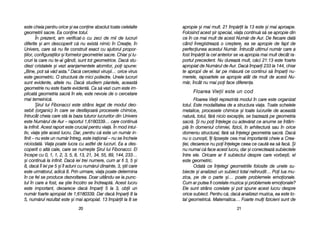 apropie ==i mmai mmult. 221 îîmp[rit lla 113 eeste ==i mmai aaproape.
Folosind aacest ==ir sspecial, vviaa ccontinu[ ss[ sse aapropie ddin
ce îîn cce mmai mmult dde aacest NNum[r dde AAur. DDe ffiecare ddat[
când îînregistreaz[ oo ccre=tere, eea sse aapropie dde ffapt dde
perfeciunea aacestui NNum[r. ÎÎntrucât uultimul nnum[r ccare aa
fost îîmp[rit lla ccel aanterior sse vva aapropia mmai mmult ddecât rra-
portul pprecedent. NNu ddureaz[ mmult, cc[ci 221:13 eeste foarte
apropiat dde NNum[rul dde AAur. DDac[ îîmpari 2233 lla 1144, chiar
te aapropii dde eel. IIar ppe mm[sur[ cce ccontinui ss[ îîmpari nnu-
merele, rrapoartele sse aapropie aatât dde mmult dde aacest NNu-
m[r, îîncât nnu mmai ppoi fface ddiferena.
FFllooaarreeaa VViieeiiii eessttee uunn ccoodd
Floarea VVieii rreprezint[ mmodul îîn ccare eeste oorganizat
totul. EEste mmodalitatea dde aa sstructura vviaa. TToate sschelele
metalice, pprocesele cchimice ==i ttoate llucrurile dde aaceast[
natur[, ttotul, ff[r[ nnicio eexcepie, sse bbazeaz[ ppe ggeometria
sacr[. ++i nnu ppoi îînelege ccu aadev[rat cce aanume sse îîntâm-
pl[ îîn ddomeniul cchimiei, ffizicii, îîn aarhitectur[ ssau îîn oorice
domeniu sstructural, ff[r[ ss[ îînelegi ggeometria ssacr[. DDac[
nu oo ccuno=ti, îîi llipse=te cea mmai important[ ccheie aa CCrea-
iei, ddeoarece nnu ppoi îînelege cceea cce ccaut[ eea ss[ ffac[. ++i
nu nnumai cc[ fface aacest llucru, ddar ==i cconecteaz[ ssubiectele
între eele. OOricare aar ffi ssubiectul ddespre ccare vvorbe=ti, eel
este ggeometric.
Odat[ cce îînelegi ggeometriile ffolosite dde uunele ssu-
biecte ==i aanalizezi uun ssubiect ttotal nneînrudit… PPoi llua mmu-
zica, ppe dde oo pparte ==i… ppoate pproblemele eemoionale.
Cum aar pputea ffi ccorelate mmuzica ==i pproblemele eemoionale?
Ele ssunt sstrâns ccorelate ==i ppot sspune aacest llucru ddespre
orice subiect. PPentru cc[, ddac[ aanalizezi mmuzica, eea eeste tto-
tal ggeometric[. MMatematica… FFoarte mmuli ffizicieni ssunt dde
2211
este ccheia ppentru oorice ==i eea cconine absolut ttoate celelalte
geometrii ssacre. EEa cconine ttotul.
În pprezent, aam vverificat-oo ccu zzeci dde mmii dde llucruri
diferite ==i aam ddescoperit cc[ nnu eexist[ nnimic îîn CCreaie, îîn
Univers, ccare ss[ nnu ffie cconstruit eexact ccu aajutorul ppropor-
iilor, cconfiguraiilor ==i fformelor ggeometriei ssacre. CChiar ==i llu-
cruri lla ccare nnu tte-aai ggândi, ssunt ttot ggeometrice. DDac[ sstu-
diezi ccristalele ==i vvezi aaranjamentele aatomilor, ppoi sspune:
„Bine, ppot ss[ vv[d aasta.> DDac[ ccercetezi vviru=ii… oorice vvirus
este ggeometric. OO sstructur[ dde mmici ppoliedre. UUnele llucruri
sunt eevidente, aaltele nnu. DDac[ sstudiem pplantele, aaceast[
geometrie nnu eeste ffoarte eevident[. CCa ss[ vvezi ccum eeste iim-
plicat[ ggeometria ssacr[ îîn eele, eeste nnevoie dde oo ccercetare
mai ttemeinic[.
+irul llui FFibonacci eeste sstrâns llegat dde mmodul ddeo-
sebit ((organic) îîn ccare sse ddesf[=oar[ pprocesele cchimice,
întrucât ccheia ccare sst[ lla bbaza ttuturor llucrurilor ddin UUnivers
este NNum[rul dde AAur –– rraportul 11,6180339… ccare ccontinu[
la iinfinit. AAcest rraport eeste ccrucial ppentru vvia[. ÎÎn mmod iintui-
tiv, vviaa ==tie aacest llucru. DDar, ppentru cc[ eeste uun nnum[r iin-
finit –– nnu eeste uun nnum[r îîntreg, eeste iiraional –– nnu sse îîncheie
niciodat[. VViaa ppoate llucra ccu aastfel dde llucruri. EEa aa ddes-
coperit oo aalt[ ccale, ccare sse nnume=te ++irul llui FFibonacci. EEl
începe ccu 00, 11, 11, 22, 33, 55, 88, 113, 221, 334, 555, 889, 1144, 2233…
=i ccontinu[ lla iinfinit. DDac[ iiei ttrei nnumere, ccum aar ffi 33, 55 ==i
8, ddac[ îîl iiei ppe 55 ==i îîl aaduni ccu nnum[rul ddinainte, 33, ==tii ccare
este uurm[torul, aadic[ 88. PPrin uurmare, vviaa ppoate ddetermina
în cce ffel sse pproduce ddezvoltarea. DDoar uuitându-sse lla ppunc-
tul îîn ccare aa ffost, eea ==tie îîncotro sse îîndreapt[. AAcest llucru
este iimportant, ddeoarece ddac[ îîmpari 55 lla 33, oobii uun
num[r ffoarte aapropiat dde 11,6180339. DDar ddac[ îîmpari 88 lla
5, nnum[rul rrezultat eeste ==i mmai aapropiat. 113 îîmp[rit lla 88 sse
2200
 