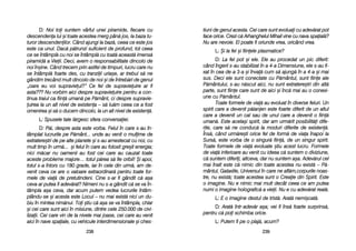tiuni dde ggenul aacesta. CCei ccare ssunt eevoluai ccu aadev[rat ppot
face oorice. CCrezi cc[ AArhanghelul MMihail vvine ccu nnava sspaial[?
Nu aare nnevoie. EEl ppoate ffi ooriunde vvrea, ooricând vvrea.
L: ++i lla ffel ==i ffiinele pplasmatice?
D: LLa ffel ppot ==i eele. EEle aau pprocedat uun ppic ddiferit:
când îîngerii ss-aau sstabilizat îîn aa 44-aa DDimensiune, eele ss-aau ffi-
xat îîn ccea dde-aa 33-aa ==i îînva[ ccum ss[ aajung[ îîn aa 44-aa ==i mmai
sus. DDeci eele ssunt cconectate ccu PP[mântul, ssunt ffiine aale
P[mântului, ss-aau nn[scut aaici, nnu ssunt eextratere=tri ddin aalt[
parte, ssunt ffiine ccare ssunt dde aaici ==i îînc[ mmai aau oo cconexi-
une ccu PP[mântul.
Toate fformele dde vvia[ aau eevoluat îîn ddiverse ffeluri. UUn
spirit ccare aa ddevenit pp[ianjen eeste ffoarte ddiferit dde uun aaltul
care aa ddevenit uun ccal ssau dde uunul ccare aa ddevenit oo ffiin[
uman[. EEste aacela=i sspirit, ddar aam uurm[rit pposibilit[i ddife-
rite, ccare ss[ nne cconduc[ lla mmoduri ddiferite dde eexisten[.
Îns[, ccând uurm[re=ti oorice ffel dde fform[ dde vviaa îînapoi lla
Surs[, eeste vvorba dde oo ssingur[ ffiin[, dde uun ssingur sspirit.
Toate fformele dde vvia[ eevoluate ==tiu aacest llucru. FFormele
de vvia[ iinferioare aau vvenit ccu iideea cc[ ssuntem oo ddiviziune,
c[ ssuntem ddiferii, aaltceva, ddar nnu ssuntem aa=a. AAdev[rul ccel
mai îînalt eeste cc[ nnimic ddin ttoate aacestea nnu eexist[ –– PP[-
mântul, GGalaxiile, UUniversul îîn ccare nne aafl[m,corpurile nnoas-
tre, nu eexist[; ttoate aacestea ssunt oo CCreaie ddin SSpirit. EEste
o iimagine. NNu ee nnimic mmai mmult ddecât cceea cce aam pputea
numi oo iimagine hholografic[ aa vvieii. NNu ee ccu aadev[rat rreal[.
L: EE oo iimagine ddestul dde ttrist[. AArat[ nnemi=cat[.
D: AArat[ îîntr-aadev[r aa=a; vvei ffi îîns[ ffoarte ssurprins[,
pentru cc[ ppoi sschimba oorice.
L: PPutem ffi ppe oo pplaj[, aacum?
223399
D: NNoi ttoi ssuntem vvârful uunei ppiramide, ffiecare ccu
descendena llui ==i ttoate aacestea mmerg ppân[ jjos, lla bbaza ttu-
turor ddescendenilor. CCând aajungi lla bbaz[, cceea cce eeste jjos
este cca uunul. DDac[ pp[trunzi ssuficient dde pprofund, ttot cceea
ce sse îîntâmpl[ ccu nnoi sse îîntâmpl[ ccu ttoat[ aaceast[ iimens[
piramid[ aa VVieii. DDeci, aavem oo rresponsabilitate ddincolo dde
noi îîn=ine. CCând ttrecem pprin aastfel dde ttimpuri, llucru ccare nnu
se îîntâmpl[ ffoarte ddes, ccu ttranziii uuria=e, aar ttrebui ss[ nne
gândim ttrecând mmult ddincolo dde nnoi ==i dde îîntreb[ri dde ggenul
„oare eeu vvoi ssupravieui?> CCe ffel dde ssupravieuire aar ffi
asta??? NNu vvorbim aaici ddespre ssupravieuire ppentru aa ccon-
tinua ttraiul cca ffiin[ uuman[ ppe PP[mânt, cci ddespre ssupravie-
uirea lla uun aalt nnivel dde eexistena –– ss[ llu[m cceea cce aa ffost
omenirea ==i ss[ oo dducem ddincolo, lla uun aalt nnivel dde eexisten[.
L: SSpusele ttale ll[rgesc ssfera cconversaiei.
D: P[i, ddespre aasta eeste vvorba. FFelul îîn ccare ss-aau îîn-
tâmplat llucrurile ppe PP[mânt... uunde aau vvenit oo mmulime dde
extratere=tri dde ppe aalte pplanete ==i ss-aau aamestecat ccu nnoi, ccu
mult ttimp îîn uurm[... ==i ffelul îîn ccare aau ffolosit ggre=it eenergia;
nici mm[car nnu ooamenii aau ffost ccei ccare aau ccauzat ttoate
aceste pprobleme mmajore… ttotul pp[rea ss[ ffie ooribil! ++i aapoi,
totul ss-aa îîntors ccu 1180 ggrade, iiar îîn ccele ddin uurm[, aam dde-
venit cceva cce aare oo vvaloare eextraordinar[ ppentru ttoate ffor-
mele dde vvia[ dde ppretutindeni. CCine ss-aar ffi ggândit cc[ aa=a
ceva aar pputea ffi aadev[rat? NNimeni nnu ss-aa ggândit cc[ sse vva îîn-
tâmpla aa=a cceva, ddar aacum pputem vvedea llucrurile îîntâm-
plându-sse ==i aacesta eeste LLocul –– nnu mmai eexist[ nnici uun ddu-
biu îîn mmintea nnim[nui. TToi ==tiu cc[ aa=a sse vva îîntâmpla, cchiar
=i ccei ccare ssunt aaici îîn mmisiune, ddintre ccele 2250.000 dde ccivi-
lizaii. CCei ccare vvin dde lla nnivele mmai jjoase, ccei ccare aau vvenit
aici îîn nnave sspaiale, ccu vvehicule iinterdimensionale ==i cches-
223388
 