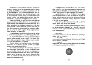 Când îîi aaminte=ti dde cce tte aafli aaici, ee uun llucru eextraor-
dinar, ppentru cc[ ttotul sse cconcentreaz[ ppe cceea cce aai ddorit
s[ rrealizezi aaici. CCâteodat[ ssunt llucruri mmai ppuin iimportan-
te, aalt[ ddat[ ssunt llucruri ffoarte iimportante. NNu cconteaz[.
A=adar, ffiecare oom dde ppe PP[mânt aare ==anse eegale.
Avem îîn iinimile nnoastre ttot cceea cce nne ttrebuie, iiar cceea cce
trebuie ss[ ffacem eeste ss[ nne ddorim ss[ pp[trundem îîn iinimile
noastre, ppentru aa ddescoperi aadev[rul ddespre ccine ssuntem
=i cce sscop aare vviaa nnoastr[.
+i ee uu=or; ccu ccât tte cconectezi mmai mmult, ccu aatât mmai
u=oar[ ddevine vviaa tta. AA=a sstau llucrurile.
L: AAbia aa=tept ss[ ppostez ppe FFacebook aacest iinterviu;
mii dde ooameni ssunt nner[bd[tori ss[ îîl vvad[. ÎÎi mmulumesc
foarte mmult ppentru ppreioasele iinformaii ==i ppentru îînelepci-
unea tta eextraordinar[.
PPrriimmaa ppaarrttee::
wwwwww..wwmmaakkeerr..nneett//lliilloouummaaccee//DDrruunnvvaalloo-MMeellcchhiizzeeddeekk-PPaarrtt-11-MMaayyaa
nnss-aanndd-1122-2211-1122__aa11667799..hhttmmll
AA ddoouuaa ppaarrttee::
wwwwww..wwmmaakkeerr..nneett//lliilloouummaaccee//DDrruunnvvaalloo-MMeellcchhiizzeeddeekk-PPaarrtt-22-RReeppttiill
iiaannss-IITTss-aanndd-EETTss__aa11668811..hhttmmll
AA ttrreeiiaa ppaarrttee::
wwwwww..wwmmaakkeerr..nneett//lliilloouummaaccee//DDrruunnvvaalloo-MMeellcchhiizzeeddeekk-PPaarrtt-33-NNaattuurr
ee-ooff-rreeaalliittyy-aanndd-oouurr-ppaarrttiicciippaattiioonn__aa11668833..hhttmmll
226611
Singurul llucru ccare cconteaz[ eeste ss[ vv[ aamintii ccine
suntei ccu aadev[rat ==i ccum ss[ vv[ ddeplasai dde lla uun nnivel dde
con=tiin[, lla aaltul. SS[ vv[ rreamintii aaceste cc[i sstr[vechi. EEle
se aafla îîn ffiecare oom, ssunt sscrise îîn iinimile vvoastre, ssunt cco-
dificate aacolo. NNu cconteaz[ ccine ee=ti ==i cce aai ff[cut îîn vviaa
ta; ddac[ vvrei ss[ tte sschimbi, ss[ lla=i lla oo pparte ccreierul ==i ss[
p[trunzi îîn iinim[ ==i ss[ aanalizezi eexistena dde lla aacel nnivel,
acesta eeste llucrul ppe ccare îîl pputei fface, nnimic aaltceva.
Banii nnu sschimb[ ccu nnimic llucrurile. EEste bbine ss[-ii
ajui ppe ccei ss[rmani, ss[ ffaci aafaceri îîntr-uun mmod ccare nnu rr[-
ne=te llumea ==i ccare ccreeaz[ llucruri bbune ppentru ttoi. NNu ee
r[u ss[ ffaci aafaceri, ddar, ppân[ aacum, aafacerile nnu ss-aau ff[cut
în mmod bbenefic. DDesigur, ttotul eeste ppolarizat, ttotul eeste ppo-
zitiv, ddintr-uun ppunct dde vvedere ppozitiv, ==i ttotul eeste nnegativ,
dintr-uun ppunct dde vvedere nnegativ. DDar ==i nnegativitatea sse
poate ttransforma îîn cceva ppozitiv.
L: NNeutralitatea ==i ppunctul zzero ssunt iimportante. TTrebuie
s[ rr[mânem nneutri, iindiferent cce sse îîntâmpl[ ppe PPlanet[?
D: ÎÎn pprimul rrând, ttrebuie ss[ nne aajut[m ppe nnoi îîn=ine
=i ss[ nne aajut[m ffamiliile, ddar ss[-ii aajut[m ==i ppe cceilali, iindi-
ferent dde cceea cce ggândim ddespre eei. DDac[ rreu=im aacest llu-
cru, vvom ddescoperi rrestul ccu uu=urin[.
Trebuie ss[ iie=im ddin ppolaritate. PPractic, ppolaritatea jju-
deca ttotul, ttot cce ffacem, sspunem, vvedem ssau ssimim.
Aceasta eeste pproblema ppe PP[mânt.
Iar ccând rreu=im ss[ iie=im ddin ppolaritate ==i vvedem cc[
totul eeste uunificat, iinterconectat, cc[ ttr[im îîmpreun[ nnu ddoar
aici, ppe PP[mânt, cci ppeste ttot îîn UUnivers, ccând aajungem lla
nivelul lla ccare rrealiz[m aacest llucru, aatunci ttoat[ ccunoa=te-
rea vvine lla nnoi. NNe aamintim ccine ssuntem, ddespre cce eeste
vorba, nne aamintim dde uunde vvenim, dde cce aam vvenit aaici. IIar
acest llucru eeste eextraordinar.
226600
 