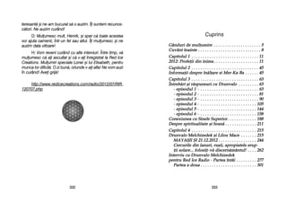 Cuprins
G`nduuri dde mmuuluumire . .. .. .. .. .. .. .. .. .. .. .. .. .. .. .. .. .. .. .. .. 55
Cuuv`nt îînainte . .. .. .. .. .. .. .. .. .. .. .. .. .. .. .. .. .. .. .. .. .. .. .. .. .. .. .. 88
Capitoluul 11 . .. .. .. .. .. .. .. .. .. .. .. .. .. .. .. .. .. .. .. .. .. .. .. .. .. .. .. .. .. 111
2012: PProfeii ddin iinima . .. .. .. .. .. .. .. .. .. .. .. .. .. .. .. .. .. .. .. 111
Capitoluul 22 . .. .. .. .. .. .. .. .. .. .. .. .. .. .. .. .. .. .. .. .. .. .. .. .. .. .. .. .. .. 4455
Informaii ddespre ]]n[lare ssi MMer-KKa-BBa . .. .. .. .. .. 4455
Capitoluul 33 . .. .. .. .. .. .. .. .. .. .. .. .. .. .. .. .. .. .. .. .. .. .. .. .. .. .. .. .. .. 6633
}ntreb[ri ==i rr[spuunsuuri ccuu DDruunvalo . .. .. .. .. .. .. .. .. 6633
- eepisoduul 11 - .. .. .. .. .. .. .. .. .. .. .. .. .. .. .. .. .. .. .. .. .. .. .. .. .. .. 6633
- eepisoduul 22 - .. .. .. .. .. .. .. .. .. .. .. .. .. .. .. .. .. .. .. .. .. .. .. .. .. .. 881
- eepisoduul 33 - .. .. .. .. .. .. .. .. .. .. .. .. .. .. .. .. .. .. .. .. .. .. .. .. .. .. 990
- eepisoduul 44 - .. .. .. .. .. .. .. .. .. .. .. .. .. .. .. .. .. .. .. .. .. .. .. .. .. 11055
- eepisoduul 55 - .. .. .. .. .. .. .. .. .. .. .. .. .. .. .. .. .. .. .. .. .. .. .. .. .. 1144
- eepisoduul 66 - .. .. .. .. .. .. .. .. .. .. .. .. .. .. .. .. .. .. .. .. .. .. .. .. .. 11558
Conexiuunea ccuu SSinele SSuuperior. .. .. .. .. .. .. .. .. .. .. .. .. 1188
Despre sspirituualitate ==i hhran[ . .. .. .. .. .. .. .. .. .. .. .. .. .. 2211
Capitoluul 44 . .. .. .. .. .. .. .. .. .. .. .. .. .. .. .. .. .. .. .. .. .. .. .. .. .. .. .. .. 22155
Druunvalo MMelchizedek ==i LLilouu MMace . .. .. .. .. .. .. 22155
MAYA+II ++I 221.12.2012 . .. .. .. .. .. .. .. .. .. .. .. .. .. .. .. .. 2244
Cercuurile ddin llanuuri, rruu=ii, aapropiatele eeruup-
ii ssolare... ffolosii-vv[ ddiscern[mântuul! . .. .. .. 2262
Interviuu ccuu DDruunvalo MMelchizedek
pentruu RRed IIce RRadio - PPartea îîntâi . .. .. .. .. .. .. .. .. 2277
Partea aa ddouua . .. .. .. .. .. .. .. .. .. .. .. .. .. .. .. .. .. .. .. .. .. .. .. .. 3301
333333
teresant[ ==i nne-aam bbucurat ss[ oo aauzim. ÎÎi ssuntem rrecunos-
c[tori. NNe aauzim ccurând!
D: MMulumesc mmult, HHenrik, ==i ssper cc[ ttoate aacestea
vor aajuta ooamenii, îîntr-uun ffel ssau aaltul. ÎÎi mmulumesc ==i nne
auzim ddata vviitoare!
H: VVom rreveni ccurând ccu aalte iinterviuri. ÎÎntre ttimp, vv[
mulumesc cc[ aai aascultat ==i cc[ vv-aai îînregistrat lla RRed IIce
Creations. MMulumiri sspeciale LLonei ==i llui EElisabeth, ppentru
munca llor ddificil[. OO zzi bbun[, ooriunde vv-aai aafla! NNe vvom aauzi
în ccurând! AAvei ggrij[!
http://www.redicecreations.com/radio/2012/07/RIR-
120707.php
333322
 