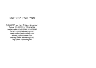 EE DD II TT UU RR AA FF OO RR YY OO UU
BUCURE+TI, sstr. HHagi GGhi[ nnr. 558, ssector 11
Tel/fax, 0021/6656223; 00314286724
telefon mmobil 00724212695; 00724212690
E-mmail: fforyou@editura-fforyou.ro,
monica.visan@editura-fforyou.ro;
editura_foryou@yahoo.com.
site hhttp://www.editura-fforyou.ro
http://www.copiii-iindigo.ro
 