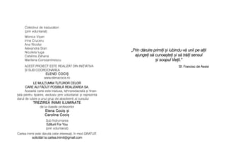 <Prin dd[ruire pprimii ==i iiubindu-vv[ uunii ppe aalii
ajungei ss[ ccunoa=tei ==i ss[ ttr[ii ssensul
=i sscopul VVieii.>
Sf. FFrancisc dde AAssisi
Colectivul de traduc[tori:
(prin voluntariat)
Monica Vi=an
Irina Cruceru
Ana Nicolai
Alexandra Stan
Nicoleta Iuga
Catalina Zaharia
Marilena Constantinescu
ACEST PROIECT ESTE REALIZAT DIN INI|IATIVA
+I SUB COORDONAREA
ELENEI CCOCI+
www.elenacocis.ro
LE MMUL|UMIM TTUTUROR CCELOR
CARE AAU FF{CUT PPOSIBIL{ RREALIZAREA SSA.
Aceast[ carte este tradus[, tehnoredactat[ =i finan-
at[ pentru tip[rire, exclusiv prin voluntariat =i reprezint[
darul de iubire a unui grup de absolveni ai cursului
TTRREEZZIIRREEAA IINNIIMMIIII IILLUUMMIINNAATTEETTRREEZZIIRREEAA IINNIIMMIIII IILLUUMMIINNAATTEE
de la clasele profesorilor
EElleennaa CCooccii==EElleennaa CCooccii== ==ii
CCaarroolliinnaa CCooccii==CCaarroolliinnaa CCooccii==
Sub îndrumarea
Editurii FFor YYou
(prin voluntariat)
Cartea Inimii este d[ruit[ celor interesai, în mod GRATUIT.
solicit[ri lla ccartea.inimii@gmail.com
 