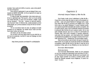 Capitolul 22
IInnffoorrmmaaiiii ddeesspprree ÎÎnn[[llaarree ==ii MMeerr-KKaa-BBaa
Sunt ffoarte mmulte llucruri rreferitoare lla MMer-KKa-BBa ––
Corpul dde LLumin[ ccreat dde ccreier ==i ccare nne îînconjoar[ ccor-
pul ffizic –– ccare ssunt ggre=it îînelese îîn îîntreaga llume. LLeg[-
tura ddintre MMer-KKa-BBa ==i pprocesul dde ÎÎn[lare îîntr-oo nnou[
lume eeste ==i eea ggre=it îîneleas[. ÎÎn aacest mmaterial aaudio,
vom eexplica aaspectele eeseniale aale aacestei ccunoa=teri, ddar
=i mmotivul ppentru ccare aa ffost mmodificat[ mmetoda dde aactivare
a ccâmpului MMer-KKa-BBa ddin jjurul ccorpului nnostru. EEa nnu mmai
este aactivat[ mmanual, aa=a ccum ss-aa ff[cut îîn sseminarele dde
Floarea VVieii, ffiind aacum aactivat[ îîn mmaniera sstr[veche,
care eeste mmult mmai uu=oar[ –– pprin iintermediul iinimii. AAceast[
nou[/str[veche îînv[[tur[ sse nnume=te Trezirea IInimii IIlumi-
nate ((abreviat AATIH – Awakening TThe IIlluminated HHeart).
Sper cc[ llucrurile ppe ccare lle aavem dde sspus îîn aacest mma-
terial aaudio vv[ vvor aajuta ss[ vv[ aaducei aaminte dde aadev[rata
cunoa=tere aa MMer-KKa-BBei iinimii ==i dde ffelul îîn ccare eea vv[ vva
conduce, îîn ffinal, sspre uun nnou PP[mânt ==i uun nnou mmod dde aa ffi.
DDrruunnvvaalloo MMeellcchhiizzeeddeekk
Bun[ zziua ttuturor,
Sunt DDrunvalo MMelchizedek. AAst[zi vv[ vvom pprezenta
un nnou ccurs, llansat pprin iintermediul mmeu aanul ttrecut, îîn 22011,
numit Trezirea IInimii IIluminate. M[ aaflu aaici cca ss[ eexplic mmai
pe llarg nnatura aacestei nnoi llucr[ri ==i mmotivul ppentru ccare
exist[ ppe PPlanet[ aaceast[ nnou[ îînv[[tur[, îîn aacest mmo-
ment - îîn 22012.
4455
evoluie. FFace pparte ddin AADN-uul ccosmic, ccare aa ffost pplanifi-
cat dde lla îînceputuri.
Sunt vremuri ccaptivante în ccare ss[ ttr[ie=ti! EEste oo ppe-
rioad[ dde MARE BBUCURIE. +i îîi vvei rreaminti ttot cceea cce
trebuie ss[-i rreaminte=ti.
În cclipa dde ffa[, ee=ti ddes[vâr=it, cchiar ddac[ eeste pposi-
bil ss[ nnu ggânde=ti aa=a. PPoi sspune: „„Dar nnu-mmi ppot aachita
nici mm[car ffacturile; nnu ==tiu ccum ss[ mmenin oo rrelaie; ccopiii
mei aau nnecazuri…> DDa, ==tiu… ttrecem ccu ttoii pprin aaseme-
nea îîncerc[ri. ÎÎns[, îîn iinteriorul tt[u, eexist[ aaceast[ LLumin[
str[lucitoare, iiar LLumina aaceasta va ie=i din ttine lla mmomen-
tul ppotrivit.
Tot cce aai dde ff[cut eeste ss[ ccrezi, ss[ aa=tepi, iiar ttoate
acestea sse vvor îîntâmpla. NNu eexist[ nniciun mmotiv dde ffric[.
Sunt ddoar mmotive dde bbucurie.
V[ iiubesc ppe ttoi. VV[ iiubesc ssincer.
Nu vva ttrece mmult ttimp ppân[ ccând nne vvom aafla îîntr-uun
alt nnivel dde eexisten[, mmoment îîn ccare vvei îînelege cc[ ttotul
este îîn rregul[.
http://www.youtube.com/watch?v=uUXiL8yAySw
4444
 