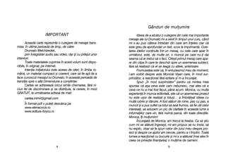 Gânduri dde mmulumire
Ideea dde aa aalc[tui oo cculegere ddin ccele mmai iimportante
mesaje aale llui DDrunvalo mmi-aa vvenit îîn ttimpul uunui ccurs, când
mi ss-aau ppus ccâteva îîntreb[ri ddin ccare aam îîneles cclar cc[
este ggreu dde aaprofundat uun ttext, sscos lla iimprimant[. CCore-
larea iideilor cconinute îîntr-uun mmesaj, ccu ccele ccare aapar îîn
urm[torul, eeste, dde mmulte oori, oo mmunc[ ppe ccare nnu-i dai
seama cc[ aar ttrebui ss[ oo ffaci. CCite=ti pprimul mmesaj ccare aapa-
re ddin cclipa îîn ccare tte ddeschizi sspre uun aasemenea ssubiect,
f[r[ ss[ rrealizezi cc[ eel sse lleag[ ccu aaltele, aanterioare.
Frumuseea eeste cc[, îîn eentuziasmul mmeu dde mmoment,
i-aam vvorbit ddespre aasta MMonic[i VVi=an ccare, îîn mmod ssur-
prinz[tor, aa rreacionat ff[r[ eezitare ==i mm-aa îîncurajat.
Spun „„în mmod ssurprinz[tor” ppentru cc[ mmintea mmea
spunea cc[ aa=a cceva eeste ccam nnebunesc, mmai aales cc[ ee
ceva cce nnu aa mmai ffost ff[cut, ppân[ aacum. MMonica, ccu mmult[
experien[ îîn mmunca eeditorial[, ==tie cc[ uun aasemenea pproiect
nu eeste uu=or dde rrealizat ==i ttotu=i… aa îîmbr[i=at iideea ccu
mult[ iiubire ==i dd[ruire. AA ffost aal[turi dde mmine, ppas ccu ppas, aa
muncit ==i aa ppus ssuflet cca ttotul ss[ iias[ ffrumos, ss[ ffie uutil ccelor
interesai, ss[ aaducem uun ppic dde cclaritate îîn aaceast[ llume aa
informaiilor ccare vvin, ff[r[ nnoim[ pparc[, ddin ttoate ddireciile.
Monica, îîi mmulumim!
Încurajat[ dde MMonica, aam ttrecut lla ttreaba. CCa ss[ ==tiu
cum mmi sse aal[tur[ îîngera=ii, mmi-aam ppropus ss[ nnu iinsist, ss[
nu eexplic, ddoar ss[ lle sspun ccelor ddin jjurul mmeu ddespre ppro-
iect ==i ddespre cce aajutor aam nnevoie, ppentru aa-ll îîmplini. TToat[
lumea aa rreacionat ccu bbucurie ==i mmi ss-aa aal[turat ((mai aales îîn
ceea cce pprive=te ffinanarea) oo mmulime dde ooameni.
55
IMPORTANT
Aceast[ ccarte rreprezint[ oo cculegere dde mmesaje ttrans-
mise, îîn uultima pperioad[ dde ttimp, dde cc[tre
Drunvalo MMelchizedek,
prin îînregistr[ri aaudio ssau vvideo, ddar ==i ccu pprilejul uunor
interviuri.
Toate mmaterialele ccuprinse îîn aacest vvolum ssunt ddispo-
nibile, îîn ooriginal, ppe iinternet.
Intenia iiniiatorului eeste aaceea dde ooferi, îîn llimba rro-
mân[, uun mmaterial ccompact ==i ccoerent, ccare ss[ ffie aapt dde aa
face ccunoscut mmesajul llui DDrunvalo, îîn aaceast[ pperioad[ dde
tranziie sspre oo aalt[ DDimensiune aa ccon=tiinei.
Cartea sse aadreseaz[ ooricui ssimte cchemarea, ff[r[ nni-
ciun ffel dde ddiscriminare ==i sse ddistribuie, lla ccerere, îîn mmod
GRATUIT, lla uurm[toarea aadres[ dde mmail:
cartea.inimii@gmail.com
În fformat ppdf oo pputei ddesc[rca ppe
www.elenacocis.ro
www.editura-fforyou.ro
44
 