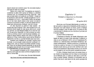 Capitolul 33
ÎÎnnttrreebb[[rrii ==ii rr[[ssppuunnssuurrii ccuu DDrruunnvvaalloo
–– eeppiissoodduull 11 ––
3300 aapprriilliiee 22001122
Bun[ zziua, ssunt DDrunvalo MMelchizedec ==i ssuntem aas-
t[zi aaici ppentru aa rr[spunde lla îîntreb[rile pprimite ==i ppentru aa
descoperi mmai mmulte ddespre nnoi îîn=ine, ppentru aa îînelege
mai bbine ssituaia îîn ccare nne aafl[m aacum, îîn llumea ppe ccare
o ttransform[m îîn ddirecia uunui nnou mmod dde aa ffi, ppe ccare uunii
îl nnumesc ÎÎn[lare.
Voi ttrece ddirect lla rr[spunsuri.
Î: Întrebarea llui SShankar, ddin SSeattle, WWhasington, eeste
legat[ dde ffaptul cc[ exist[ mmulte sspeculaii îîn lleg[tur[ ccu
ceea cce sse vva îîntâmpla îîn 22012, ccum aar ffi ddeplasarea PP[-
mântului ccu oo aalt[ ffrecven[, sschimb[rile PP[mântului, aate-
rizarea eextratere=trilor, cc[derea gguvernului ==i ttrecerea dde
la ttreia lla aa ppatra ==i mmai aapoi, lla aa ccincea ddimensiune. EEl
dore=te ss[ ==tie ddac[ eeu ppot ss[ lle oofer cclarific[ri ccelor ccare
încep ss[ sse ttrezeasc[ îîn ffaa aacestui pproces ==i ccum aanume
se ppot ppreg[ti eei ccel mmai bbine ppentru aaceast[ pprovocare.
R: Este oo îîntrebare ffoarte bbun[ ==i dde aaceea îîncep ccu
ea. EEvident cc[ mmajoritatea llumii nnici mm[car nnu îî=i dd[ sseama
c[ sse îîntâmpla cceva, ccu ttoate cc[, ddac[ sstai ccu oochii ddes-
chi=i ==i pprive=ti SSoarele, PP[mântul ==i sschimb[rile ccare sse
petrec cchiar aacum, eeste ddestul dde cclar, ppentru aaproape ttoi
6633
dac[ tte ddecizi ss[-i sschimbi ccorpul. NNu mmai eexista bboal[ ==i
poi aavea ttot cceea cce-i ddore=ti.
Reine cc[ ttu ccreezi ttotul. CCunoa=terea sse rrevars[ îîn
con=tiena tta ppân[ ccând aajungi ss[ îînelegi ccu aadev[rat
Universul uunic. +i, îîn aaceast[ nnou[ llume, ccorpul tt[u –– ccare
pare ss[ aarate eexact ccum aarat[ aaici, ppe PP[mânt –– îîncepe ss[
se ttransforme. DDevii mmai îînalt –– ffemeile aajungând lla 33-33,5 mm,
iar bb[rbaii lla 44,2-44,8 mm - aambii aavând ccreierul dde aaproape
trei oori mmai mmare ddecât ccreierul uuman aactual. IIar aasta tte
conduce lla mmomentul uurm[tor, îîn ccare ee=ti ccapabil ss[ tte îîn-
drepi sspre ddimensiunea uurm[toare, ccea dde-aa ccincea.
Un vviitor ffascinant sse aa=terne îîn ffaa nnoastr[ –– iiar
acesta eeste doar începutul. Deci, ddac[ ddore=ti ss[ aai oo eex-
perien[ ddirect[ llegat[ dde ccele sspuse ppân[ aacum, aacest
nou sseminar, ppe ccare MMae=trii ÎÎn[lai mmi-aau ccerut ss[-ll ppre-
zint, îîi eeste aacum ddisponibil. Eu ccred cc[ aacest nnou ssemi-
nar îîi vva sschimba mmodul îîn ccare îîi ppercepi rrealitatea, ccon-
cepia tta ddespre NNatur[, ddespre ccine ccrezi ttu cc[ ee=ti, ddez-
v[luindu-i, îîn ffinal, mmotivul ppentru ccare tte aafli ppe PP[mânt ==i
îng[duindu-i ss[ ffaci ccu uu=urin[ ttranziia sspre nnoua llume.
Aceast[ nnou[ îînv[[tur[ sse nnume=te Trezirea IInimii
Iluminate. LLa oora aactual[, eexist[ iinstructori ccertificai îîn îîn-
treaga llume, ccare aau îînceput ss[ ppredea aaceast[ ccunoa=-
tere. DDac[ vvrei ss[ ttr[ie=ti aaceast[ eexperien[, tte rrog ss[ iintri
pe ppagina wwww.drunvalo.net ==i ss[ ccaui ssubtitlul SSCHOOL
OF RREMEMBERING ((+coala RReamintirii).
Fie cca aaceast[ ccunoa=tere ss[ ffie oo bbinecuvântare îîn
viaa tta ==i ss[ tte aajute ss[-i aaduci aaminte dde lleg[tura tta ll[un-
tric[ ccu SSursa VVieii.
Din iinima mmea, DDrunvalo MMelchizedek
http://www.drunvalo.net/videostore/video2.php
6622
 