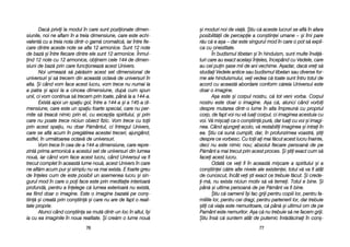 =i mmoduri nnoi dde vvia[. ++tiu cc[ aaceste llucruri sse aafl[ îîn aafara
posibilit[ii dde ppercepie aa ccon=tiinei uumane –– ==i îîmi ppare
r[u cc[ ee aa=a –– ddar eeste ssingurul mmod îîn ccare oo ppot ss[ eexpli-
ca ccu oonestitate.
În bbudismul ttibetan ==i îîn hhinduism, ssunt mmulte îînv[[-
turi ccare aau eexact aacela=i îîneles, îîncepând ccu VVedele, ccare
au ccel ppuin ==ase mmii dde aani vvechime. AA=adar, ddac[ vvrei ss[
studiai VVedele aantice ssau bbudismul ttibetan ssau ddiverse ffor-
me aale hhinduismului, vvei vvedea cc[ ttoate ssunt îîntru ttotul dde
acord ccu aaceast[ aabordare cconform cc[reia UUniversul eeste
doar oo iimagine.
A=a eeste ==i ccorpul nnostru, cc[ ttot vveni vvorba. CCorpul
nostru eeste ddoar oo iimagine. AA=a cc[, aatunci ccând vvorbii
despre mmutarea ddintr-oo llume îîn aalta îîmpreun[ ccu ppropriul
corp, dde ffapt vvoi nnu vv[ lluai ccorpul, cci iimaginea aacestuia ccu
voi. VV[ mmi=cai cca oo ccon=tiin[ ppur[, ddar lluai ccu vvoi ==i iimagi-
nea. CCând aajungei aacolo, vv[ rrestabilii iimaginea ==i iintrai îîn
ea. ++tiu cc[ ssun[ ccumplit, ddar, îîn pprofunzimea vvoastr[, ==tii
despre cce vvorbesc. CCu ttoii aai mmai ff[cut aacest llucru îînainte,
deci nnu eeste nnimic nnou; aabsolut ffiecare ppersoan[ dde ppe
P[mânt aa mmai ttrecut pprin aacest pproces. ++i ==tii eexact ccum ss[
facei aacest llucru.
Odat[ cce vvei ffi îîn aaceast[ mmi=care aa sspiritului ==i aa
con=tiinei cc[tre aalte nnivele aale eexistenei, ttotul vv[ vva ffi aatât
de ccunoscut, îîncât vvei ==ti eexact cce ttrebuie ff[cut. ++i ccrede-
i-mm[, nnu eexista nniciun mmotiv ss[ vv[ ttemei. TTotul ee bbine. ++i
pân[ ==i uultima ppersoan[ dde ppe PP[mânt vva ffi bbine.
+tiu cc[ ooamenii îî=i ffac ggriji ppentru ccopiii llor, ppentru ffa-
miliile llor, ppentru ccei ddragi, ppentru ppartenerii llor, ddar ttrebuie
=tii cc[ vviaa eeste nnemuritoare, cc[ ppân[ ==i uultimul oom dde ppe
Pamânt eeste nnemuritor. AA=a cc[ nnu ttrebuie ss[ nne ffacem ggriji.
+tiu îîns[ cc[ ssuntem aatât dde pputernic îînr[d[cinai îîn ccon=-
7777
Dac[ pprivii lla mmodul îîn ccare ssunt ppoziionate ddimen-
siunile, nnoi nne aaflam îîn aa ttreia ddimensiune, ccare eeste eechi-
valent[ ccu aa ttreia nnota ddintr-oo ggam[ ccromatic[, iiar îîntre ffie-
care ddintre aaceste nnote sse aafla 112 aarmonice. SSunt 112 nnote
de bbaz[ ==i îîntre ffiecare ddintre eele ssunt 112 aarmonice. ÎÎnmul-
ind 112 nnote ccu 112 aarmonice, oobinem ccele 1144 dde ddimen-
siuni dde bbaz[ pprin ccare ffuncioneaz[ aacest UUnivers.
Noi uurmeaz[ ss[ pp[r[sim aacest sset ddimensional dde
universuri ==i ss[ ttrecem ddin aaceast[ ooctav[ dde uuniversuri îîn
alta. ++i ccând vvom fface aacest llucru, vvom ttrece nnu nnumai lla
a ppatra ==i aapoi lla aa ccincea ddimensiune, ddup[ ccum sspun
unii, cci vvom ccontinua ss[ ttrecem pprin ttoate, ppân[ lla aa 1144-aa.
Exist[ aapoi uun sspaiu ggol, îîntre aa 1144-aa ==i aa 1145-aa ddi-
mensiune, ccare eeste uun sspaiu ffoarte sspecial, ccare nnu pper-
mite ss[ ttreac[ nnimic pprin eel, ccu eexcepia sspiritului, ==i pprin
care nnu ppoate ttrece nniciun oobiect ffizic. VVom ttrece ccu ttoii
prin aacest sspaiu, nnu ddoar PP[mântul, cci îîntregul UUnivers,
care sse aafl[ aacum îîn ppreg[tirea aacestei ttreceri, aajungând,
astfel, îîn uurm[toarea ooctav[ dde uuniversuri.
Vom ttrece îîn ccea dde-aa 1144-aa ddimensiune, ccare rrepre-
zint[ pprima aarmonic[ aa aacestui sset dde uuniversuri ddin llumea
nou[, iiar ccând vvom fface aacest llucru, ccând UUniversul vva ffi
trecut ccomplet îîn aaceast[ llume nnou[, aacest UUnivers îîn ccare
ne aafl[m aacum ppur ==i ssimplu nnu vva mmai eexista. EE ffoarte ggreu
de îîneles ccum dde eeste pposibil uun aasemenea llucru ==i ssin-
gurul mmod îîn ccare oo ppoi fface eeste pprin mmeditaie iinterioar[
profund[, ppentru aa îînelege cc[ llumea eexterioar[ nnu eexist[,
ea ffiind ddoar oo iimagine. EEste oo iimagine bbazat[ ppe ccon=-
tiin[ ==i ccreat[ pprin ccon=tiin[ ==i ccare nnu aare dde ffapt oo rreali-
tate pproprie.
Atunci ccând ccon=tiina sse mmut[ ddintr-uun lloc îîn aaltul, îî=i
ia ccu eea iimaginile îîn nnoua rrealitate. ++i ccre[m oo llume nnou[
7766
 