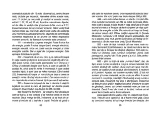 alt[ ccale dde rrezolvare ppentru oorice rreprezint[ oobiectul ddeci-
ziei vvoastre. VVoi vvorbi ppuin mmai ttârziu ddespre 6666 ==i 9999.
444 – aaici eeste vvorba ddespre uun sstadiu ccomplet ddife-
rit aal eevoluiei nnumerelor, iiar 4444 sse rrefer[ lla ++coala MMiste-
relor. EEste oo ==coal[ îîn ccare tte aafli îîn vviaa oobi=nuit[ ==i îîn ccare
tocmai aai iintrat ==i aai îînceput ss[ ddevii ccon=tient dde vviaa sspiri-
tual[ ==i dde eenergiile ssubtile. PPe mm[sur[ cce îîncepi ss[ îînvei,
de oobicei ccite=ti cc[ri. CCitirea cc[rilor rreprezint[, îîn ++coala
Misterelor, nnum[rului 4444. CCite=ti ddespre sspiritualitate, ddar
nu oo ppractici pprea mmult, ppentru cc[ îîncerci ss[ îînelegi cce îîn-
seamn[ ==i ccât dde mmare eeste ppreul ++colii MMisterelor.
555 – eeste dde ffapt nnum[rul ccel mmai mmare, eeste nnu-
m[rul ttermin[rii ++colii MMisterelor, iiar ccând ttreci dde lla 4444 lla
555, ssari dde lla îînceput lla ssfâr=itul ssfâr=itului. 5555 eeste nnu-
m[rul llui CChristos, eeste nnum[rul ccon=tiinei UUnimii, eeste
pentagonul, uunghiul dde 772 dde ggrade ==.a.m.d. EEste pperfec-
iunea ffiinei uumane.
666 – ==tim ccu ttoii cc[ eeste „„num[rul ffiarei>, ddar, dde
fapt, aacest nnum[r sse rrefer[ lla nnoi ==i lla llumea mmaterial[. NNoi
suntem aalc[tuii ddin ccarbon, ddup[ ccum aam sspus mmai dde-
vreme, iiar ccarbonul eeste aalc[tuit ddin 66 eelectroni, 66 nneutroni
=i 66 pprotoni. AA=adar, nnoi ssuntem nnum[rul 6666. ++i ttot nnoi
suntem ==i llumea mmaterial[, aacolo uunde nne aafl[m îîn aacest
moment îîn ccon=tiina ppolarit[ii. CCând vvedei aacest nnum[r oo
singur[ ddat[, îînseamn[ mmai aales oo aatenionare. ÎÎnseamn[
c[ ttrebuie ss[ aai ggrij[ îîn lleg[tur[ ccu oorice cchestiune lla ccare
te ggânde=ti, ppentru cc[ llumea mmaterial[ eeste ppe ccale ss[
intervin[. DDac[ îîl vvezi dde ddou[ oori lla rrând, ttrebuie ss[ iiei
acest llucru ffoarte sserios îîn cconsiderare.
Dac[ aapare dde ttrei, ppatru, ccinci oori, vviaa îîi eeste îîn ppe-
ricol. TTrebuie ss[ tte oopre=ti ==i ss[ aai ffoarte mmare ggrij[. DDac[
a= cconduce mma=ina, eeu aa= ttrage iimediat ppe ddreapta. AAm
8855
cromatic[ aalc[tuit[ ddin 112 nnote, oobservai cc[, ppentru ffiecare
not[, cciclurile ppe ssecund[, iintervalele ddintre aaceste nnote,
sunt 111 ccicluri ppe ssecund[ ==i mmultipli aai aacestui nnum[r,
adic[ 111, 222, 333, 444, 555 eetc, îîn oordine ccresc[toare. AA=adar,
ori dde ccâte oori vvedei cchiar ==i nnumere dduble, ccum aar ffi 111,
înseamn[ cc[ aare lloc uun mmoment aarmonic. CCând vvedei îîns[
numere ttriple ssau mmai mmult, aatunci eeste vvorba dde eexistena
unui mmoment ccu aadev[rat aarmonic. ddepinde dde ssemnificaia
numerelor rrespective lla cce aanume sse rrefer[ rrespectivul
moment aarmonic. IIar îînelesul nnumerelor eeste uurm[torul:
111 – sse rrefer[ lla ccurgerea eenergiei. PPoate ffi oorice fflux
de eenergie, ppoate ffi vvorba ddespre bbani, eenergie eelectric[,
energie ssexual[, oorice sse ppoate aasocia eenergiei ==i cchiar
energiilor ssubtile. DDar ee llegat dde ccurgerea eenergiei. EEste
aproape îîntotdeauna ppozitiv.
222 – îînseamn[ cc[ uun nnou cciclu ee ppe ccale ss[ îînceap[
în vviaa vvoastr[ ==i ddepinde lla cce aanume vv[ ggândii ccând vve-
dei aacest nnum[r. EEste ffoarte aasem[n[tor ccu II CChing-uul. II
Ching-uul vvorbe=te ddespre aacel llucru lla ccare vv[ ggândii. ÎÎn
acela=i ffel, oorice aavei îîn mminte îîn mmomentul îîn ccare vvedei
num[rul ttriplu, lla aacel cceva sse rrefer[ nnum[rul. CCând vvedei
222, îînseamn[ cc[ îîncepe uun nnou cciclu ppe bbaza aa cceea cce
aveai îîn mminte ccând aai vv[zut nnum[rul. DDar nnatura nnoului cci-
clu ddepinde dde uurm[torul nnum[r ttriplu ppe ccare îîl vvei vvedea.
333 – îînseamn[ cc[ aavei dde lluat oo ddecizie îîn vvia[ îîn
leg[tur[ ccu llucrul lla ccare vv[ ggândeai, iiar ddecizia ppoate
evolua îîn ddou[ mmoduri. EEa ddevine ffie 6666, ffie 9999.
999 înseamn[ îîncheiere –– iiar ooricare aa ffost ddecizia ppe
care aai lluat o, aa ffost ccorect[ ==i aai rrezolvat cceea cce eera dde
rezolvat. DDac[ mmerge lla 6666, îînseamn[ cc[ aai iie=it ddin aar-
monie ==i ttrebuie ss[ oo lluai dde lla ccap[t. TTrebuie ss[ gg[sii oo
8844
 