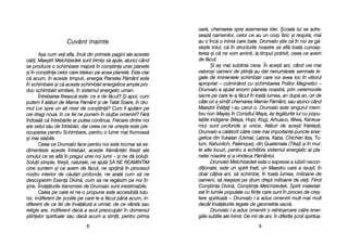 oar[, cchemarea sspre aasemenea iidei. ++coala llui sse aadre-
seaz[ ooamenilor, ccelor cce aau uun ccorp ffizic ==i rrespir[, mmai
au oo îînc[ oo iinim[ ccare bbate. DDrunvalo ==tie cc[ îîn nnoi sse gg[-
se=te ttotul, cc[ îîn sstructurile nnoastre sse aafl[ ttoat[ ccunoa=-
terea ==i cc[ nne vvom aaminti, lla ttimpul ppotrivit, cceea cce aavem
de ff[cut.
+i aa= mmai ssublinia cceva. ÎÎn aace=ti aani, ccând ccei mmai
valoro=i ooameni dde ==tiin[ aau ddat nnenum[rate ssemnale lle-
gate dde iiminentele sschimb[ri ccare vvor aavea lloc îîn vviitorul
apropriat –– cculminând ccu sschimbarea PPolilor MMagnetici ––
Drunvalo aa aajutat eenorm pplaneta nnoastr[, pprin cceremoniile
sacre ppe ccare lle-aa ff[cut îîn ttoat[ llumea, aan ddup[ aan, oori dde
câte oori aa ssimit cchemarea MMamei PP[mânt, ssau aatunci ccând
Mae=trii ÎÎn[lai ii-aau ccerut-oo. DDrunvalo eeste ssingurul mmem-
bru nnon-MMaya= îîn CConsiliul MMaya, iiar lleg[turile llui ccu ppopu-
laiile iindigene ((Maya, HHopi, KKogi, AArhuaco, WWiwa, KKankua-
mo) ssunt pprofunde ==i uunice. AAl[turi dde aace=ti îînelepi,
Drunvalo aa cc[l[torit cc[tre ccele mmai iimportante ppuncte eener-
getice ddin YYukatan ((Uxmal, LLabna, KKaba, CChichen IItza, Tu-
lum, KKahunlich, PPalenque), ddin GGuatemala ((Tikal) ==i îîn mmul-
te aalte llocuri, ppentru aa eechilibra ssistemul eenergetic aal ppla-
netei nnoastre ==i aa vvindeca PP[mântul.
Drunvalo MMelchizedek eeste oo eexpresie aa iiubirii nnecon-
diionate, eeste uun sspirit îînalt, uun MMaestru ccare aa rreu=it, îîn
doar ccâiva aani, ss[ sschimbe, îîn ttoat[ llumea, mmilioane dde
oameni, ss[ rrea=eze ppe ddrum ddrept mmilioane dde vviei. FFiind
Con=tiina DDivin[, CCon=tiina MMelchizedek, SSpirit mmateriali-
zat îîn llumile ppopulate ccu ffiine ccare ssunt îîn pproces dde ccre=-
tere sspiritual[ –– DDrunvalo ii-aa aadus oomenirii mmult mmai mmult
decât îînv[[turile llegate dde ggeometria ssacr[.
Drunvalo ii-aa aadus oomenirii oo rreîntoarcere cc[tre eener-
giile ssubtile aale iinimii. DDe mmii dde aani, îîn ddiferite ==coli sspiritua-
99
Cuv`nt ]]nainte
A=a ccum vvei aafla, îînc[ ddin pprimele ppagini aale aacestei
c[ri, MMae=trii MMelchizedek ssunt ttrimi=i ss[ aajute, aatunci ccând
se pproduce oo sschimbare mmajor[ îîn ccon=tiina uunei pplanete
=i îîn ccon=tiina ccelor ccare ttr[iesc ppe aacea pplanet[. EEste cclar
c[ aacum, îîn aaceste ttimpuri, eenergia PPlanetei PP[mânt eeste
în sschimbare ==i cc[ aaceste sschimb[ri eenergetice aample ppro-
duc sschimb[ri ssimilare, îîn ssistemul eenergetic uuman.
Întrebarea ffireasc[ eeste: cce ee dde ff[cut? ++i aapoi, ccum
putem ffi aal[turi dde MMama PP[mânt ==i dde TTat[l SSoare, îîn ddru-
mul LLor sspre uun aalt nnivel dde ccon=tiin[? CCum îîi aajut[m ppe
cei ddragi nnou[, îîn cce ffel nne ppunem îîn sslujba oomenirii? FF[r[
îndoial[ cc[ îîntreb[rile aar pputea ccontinua. FFiecare ddintre nnoi
are ssetul ss[u dde îîntreb[ri, ddar cceea cce nne uune=te eeste ppre-
ocuparea ppentru SSchimbare, ppentru oo llume mmai ffrumoas[
=i mmai sstabil[.
Ceea cce DDrunvalo fface ppentru nnoi eeste ttocmai ss[ sse-
dimenteze aaceste îîntreb[ri, aaceste ffr[mânt[ri ffire=ti aale
omului cce sse aafl[ îîn ppragul uunei nnoi llumi –– ==i nne dd[ ssoluii.
Soluii ssimple, ffire=ti, nnaturale, nne aajut[ SS{ NNE RREAMINTIM
cine ssuntem ==i cce aavem dde ff[cut, nne ssprijin[ îîn pprocesul
nostru iinterior dde cc[ut[ri pprofunde, nne aarat[ ccum ss[ nne
descoperim EEsena DDivin[, ccum ss[ nne rreg[sim ppe nnoi îîn-
=ine. ÎÎnv[[turile ttransmise dde DDrunvalo ssunt iinestimabile.
Calea ppe ccare eel nne-oo ppropune eeste aaccesibil[ ttutu-
ror, iindiferent dde ==colile ppe ccare lle-aa ff[cut ppân[ aacum, iin-
diferent dde cce ffel dde îînv[[tur[ aa uurmat, dde cce vvârst[ ssau
religie aare, iindiferent ddac[ aa aavut ppreocup[ri îîn ddomeniul
=tiinelor sspirituale ssau ddac[ aacum aa ssimit, ppentru pprima
88
 