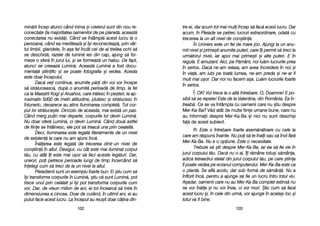 tre eei, ddar aacum ttot mmai mmuli îîncep ss[ ffac[ aacest llucru. DDar
acum, îîn PPleiade sse ppetrec llucruri eextraordinare, oodat[ ccu
trecerea lla uun aalt nnivel dde ccon=tiin[.
În UUnivers eeste uun ffel dde mmare jjoc. AAjungi lla uun aanu-
mit nnivel ==i pprime=ti aanumite pputeri, ccare îîi ppermit ss[ ttreci lla
urm[torul nnivel, iiar aapoi mmai pprime=ti ==i aalte pputeri. EE îîn
regul[. EE aamuzant. AAici, ppe PP[mânt, nnoi llu[m llucrurile pprea
în sserios. DDac[ nne-aam rrelaxa, aam aavea îîncredere îîn nnoi ==i
în vvia[, aam iiubi ppe ttoat[ llumea, nne-aam ppreda ==i nne-aar ffi
mult mmai uu=or. DDar nnoi nnu ffacem aa=a. LLu[m llucrurile ffoarte
în sserios.
Î: OK! VVoi ttrece lla oo aalt[ îîntrebare. OO, DDoamne! EE ppo-
sibil ss[ sse rrepete! EEste dde lla VValentina, ddin România. EEa îîn-
treab[: Ce sse vva îîntâmpla ccu ooamenii ccare nnu ==tiu ddespre
Mer-KKa-BBa? VV[d aatât dde mmulte ffiine uumane bbune, ccare nnu
au iinformaii ddespre MMer-KKa-BBa ==i nnici nnu ssunt ddeschi=i
fa[ dde aacest ssubiect.
R: Este oo îîntrebare ffoarte aasem[n[toare ccu ccele lla
care aam rr[spuns îînainte. NNu ppoi ss[ tte îînali ssau ss[ îînvii ff[r[
Mer-KKa-BBa. NNu ee oo oopiune. EEste oo nnecesitate.
Trebuie ss[ ==tii ddespre MMer-KKa-BBa, iiar eea ss[ ffie vvie îîn
jurul ccorpului tt[u. DDac[ nnu oo aai, îîi rr[mâne ttotu=i ss[mâna,
adic[ ttetraedrul sstelat ddin jjurul ccorpului tt[u, ppe ccare ==tiina
îl ppoate vvedea ppe eecranul ccomputerului. MMer-KKa-BBa eeste cca
o pplant[. SSe aafl[ aacolo, ddar ssub fform[ dde ss[mân[. NNu aa
înflorit îînc[, ppentru aa aajunge ss[ ffie uun llucru îîntru ttotul vviu.
A=adar, ooamenii ccare nnu aau MMer-KKa-BBa ccomplet eextins[ nnu
se vvor îîn[la ==i nnu vvor îînvia, cci vvor mmuri. ++tiu ccum ss[ ffac[
acest llucru ==i, îîn ccele ddin uurm[, vvor aajunge îîn aacela=i lloc ==i
totul vva ffi bbine.
110033
min[rii îîncep aatunci ccând iinima ==i ccreierul ssunt ddin nnou rre-
conectate ((la mmajoritatea ooamenilor dde ppe pplanet[, aaceast[
conectarea nnu eexist[). CCând sse îîntâmpl[ aacest llucru lla oo
persoan[, ccând eea mmediteaz[ ==i îî=i rreconecteaz[, pprin vvâr-
ful llimbii, gglandele, îîn aa=a ffel îîncât ccel dde-aal ttreilea oochi ss[
se ddeschid[, rrazele dde llumin[ iies ddin ccap, aajung ss[ ffor-
meze oo ssfer[ îîn jjurul llui, ==i sse fformeaz[ uun hhalou. DDe ffapt,
atunci sse ccreeaz[ LLumin[. AAceast[ LLumin[ aa ffost ddocu-
mentat[ ==tiinific ==i sse ppoate ffotografia ==i vvedea. AAcesta
este ddoar îînceputul.
Dac[ vvei ccontinua, aanumite pp[ri ddin vvoi vvor îîncepe
s[ sstr[luceasc[, ddup[ oo aanumit[ pperioad[ dde ttimp, lla ffel
ca lla MMae=trii KKogi ==i AAruahos, ccare ttr[iesc îîn ppe=teri, lla aap-
roximativ 55000 dde mmetri aaltitudine, pplutesc ==i sstr[lucesc îîn
întuneric, ddeoarece aau aatins IIluminarea ccomplet[. TTot ccor-
pul llor sstr[luce=te. DDincolo dde aaceasta, mmai eexist[ uun ppas.
Când mmerg ppuin mmai ddeparte, ccorpurile llor ddevin LLumin[.
Nu ddoar oofer[ LLumin[, cci ddevin LLumin[. CCând ddou[ aastfel
de ffiine sse îîntâlnesc, eele ppot ss[ ttreac[ uuna pprin ccealalt[.
Deci, IIluminarea eeste llegat[ lliteralmente dde uun nnivel
de eexisten[ lla ccare nnu aam aajuns îînc[.
În[larea eeste llegat[ dde ttrecerea ddintr-uun nnivel dde
con=tiin[ îîn aaltul. DDesigur, ccu ccât eeste mmai iiluminat ccorpul
t[u, ccu aatât îîi eeste mmai uu=or ss[ ffaci aaceste lleg[turi. DDar,
uneori, ppoi ppetrece pperioade llungi dde ttimp îîncercând ss[
înelegi ccum ss[ ttreci dde lla uun nnivel lla aaltul.
Pleiadienii ssunt uun eexemplu ffoarte bbun. EEi ==tiu ccum ss[
î=i ttransforme ccorpurile îîn LLumin[, ==tiu cc[ ssunt LLumin[, ppot
trece uunul pprin ccel[lalt ==i îî=i ppot ttransforma ccorpurile ccum
vor. DDar, dde vvreun mmilion dde aani, eei ttot îîncearc[ ss[ iintre îîn
dimensiunea aa ccincea. DDoar dde ccurând, îîn uultimii aani, eei aau
putut fface aacest llucru. LLa îînceput aau rreu=it ddoar ccâiva ddin-
110022
 