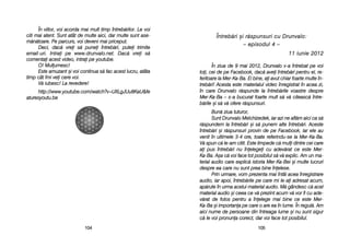 ÎÎnnttrreebb[[rrii ==ii rr[[ssppuunnssuurrii ccuu DDrruunnvvaalloo::
–– eeppiissoodduull 44 ––
1111 iiuunniiee 22001122
În zziua dde 99 mmai 22012, DDrunvalo vv-aa îîntrebat ppe vvoi
toi, ccei dde ppe FFacebook, ddac[ aavei îîntreb[ri ppentru eel, rre-
feritoare lla MMer-KKa-BBa. EEi bbine, aai aavut cchiar ffoarte mmulte îîn-
treb[ri! AAcesta eeste mmaterialul vvideo îînregistrat îîn aacea zzi,
în ccare DDrunvalo rr[spunde lla îîntreb[rile vvoastre ddespre
Mer-KKa-BBa –– ss-aa bbucurat ffoarte mmult ss[ vv[ cciteasc[ îîntre-
b[rile ==i ss[ vv[ oofere rr[spunsuri.
Bun[ zziua ttuturor,
Sunt DDrunvalo MMelchizedek, iiar aazi nne aafl[m aaici cca ss[
r[spundem lla îîntreb[ri ==i ss[ ppunem aalte îîntreb[ri. AAceste
întreb[ri ==i rr[spunsuri pprovin dde ppe FFacebook, iiar eele aau
venit îîn uultimele 33-44 oore, ttoate rreferindu-sse lla MMer-KKa-BBa.
V[ sspun cc[ lle-aam ccitit. EEste llimpede cc[ mmuli ddintre ccei ccare
ai ppus îîntreb[ri nnu îînelegei ccu aadev[rat cce eeste MMer-
Ka-BBa. AA=a cc[ vvoi fface ttot pposibilul ss[ vv[ eexplic. AAm uun mma-
terial aaudio ccare eexplic[ iistoria MMer-KKa-BBei ==i mmulte llucruri
despre eea ccare nnu ssunt pprea bbine îînelese.
Prin uurmare, vvom pprezenta mmai îîntâi aacea îînregistrare
audio, iiar aapoi, îîntreb[rile ppe ccare mmi lle-aai aadresat aacum,
ap[rute îîn uurma aacelui mmaterial aaudio. MM[ ggândesc cc[ aacel
material aaudio ==i cceea cce vv[ pprezint aacum vv[ vvor ffi ccu aade-
v[rat dde ffolos ppentru aa îînelege mmai bbine cce eeste MMer-
Ka-BBa ==i iimportana ppe ccare oo aare eea îîn llume. ÎÎn rregul[. AAm
aici nnume dde ppersoane ddin îîntreaga llume ==i nnu ssunt ssigur
c[ lle vvoi ppronuna ccorect, ddar vvoi fface ttot pposibilul.
110055
În vviitor, vvoi aacorda mmai mmult ttimp îîntreb[rilor. LLe vvoi
citi mmai aatent. SSunt aatât dde mmulte aaici, ddar mmulte ssunt aase-
m[n[toare. PPe pparcurs, vvoi ddeveni mmai ppriceput.
Deci, ddac[ vvrei ss[ ppunei îîntreb[ri, pputei ttrimite
email-uuri. IIntrai ppe wwww.drunvalo.net. DDac[ vvrei ss[
comentai aacest vvideo, iintrai ppe yyoutube.
O! MMulumesc!
Este aamuzant ==i vvoi ccontinua ss[ ffac aacest llucru, aatâta
timp ccât îîmi vvei ccere vvoi.
V[ iiubesc! LLa rrevedere!
http://www.youtube.com/watch?v=UXLgJUu8KaU&fe
aturesyoutu.be
110044
 