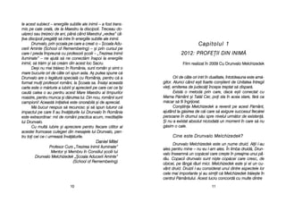 Capitolul 11
2012: PPROFE|II DDIN IINIM{
Film rrealizat îîn 22009 CCu DDrunvalo MMelchizedek
Ori dde ccâte oori iintri îîn ddualitate, îîntotdeauna eeste aam[-
gitor. AAtunci ccând ee=ti ffoarte ccon=tient dde UUnitatea îîntregii
viei, eemiterea dde jjudec[i îîncepe ttreptat ss[ ddispar[.
Exist[ oo mmetod[ pprin ccare, ddac[ ee=ti cconectat ccu
Mama PP[mânt ==i TTat[l CCer, ppoi ssta îîn aacea sstare, ff[r[ cca
m[car ss[ ffii îîngrijorat.
Con=tiina MMelchizedek aa rrevenit ppe aacest PP[mânt,
ajutând lla gg[sirea dde cc[i ccare ss[ aasigure ssuccesul ffiec[rei
persoane îîn ddrumul ss[u sspre nnivelul uurm[tor dde eexisten[.
+i nnu aa eexistat aabsolut nniciodat[ uun mmoment îîn ccare ss[ nnu
g[sim oo ccale.
CCiinnee eessttee DDrruunnvvaalloo MMeellcchhiizzeeddeekk??
Drunvalo MMelchizedek eeste uun nnume ddruid. AAlii ll-aau
ales ppentru mmine –– nnu eeu ll-aam aales. ÎÎn llimba ddruid[, DDrun-
valo îînseamn[ uun ccop[cel ccare ccre=te îîn ppreajma uunui ppâ-
râu. CCopacii ddrunvalo ssunt nni=te ccop[cei ccare ccresc, dde
obicei, ppe llâng[ rrâuri mmici. MMelchizedek eeste ==i eel uun ccu-
vânt ddruid. DDruizii ll-aau cconsiderat uunul ddintre aaspectele llor
cele mmai iimportante ==i aau ssimit cc[ MMelchizedek ttr[ie=te îîn
centrul PP[mântului. AAcest llucru cconcord[ ccu mmulte ddintre
1111
le aacest ssubiect –– eenergiile ssubtile aale iinimii –– aa ffost ttrans-
mis ppe ccale ooral[, dde lla MMaestru lla ddiscipoli. TTreceau ddo-
u[zeci ssau ttreizeci dde aani, ppân[ ccând MMaestrul „„vedea” ccâ-
iva ddiscipoli ppreg[tii ss[ iintre îîn eenergiile ssubtile aale iinimii.
Drunvalo, pprin ==coala ppe ccare aa ccreat-oo –– ++coala AAdu-
cerii AAminte ((School oof RRemembering) –– ==i pprin ccursul ppe
care-ll ppreda îîmpreun[ ccu pprofesorii ==colii –– „„Trezirea IInimii
Iluminate” –– nne aajut[ ss[ nne cconect[m îînapoi lla eenergiile
inimii, ss[ ttr[im ==i ss[ ccre[m ddin aacest lloc SSacru.
De=i nnu mmai ttr[iesc îîn RRomânia, ssunt rromân ==i ssimt oo
mare bbucurie oori dde ccâte oori sspun aasta. AA= pputea sspune cc[
Drunvalo aare oo lleg[tur[ sspecial[ ccu RRomânia, ppentru cc[ aa
format mmuli pprofesori rromâni, lla ++coala ssa. ÎÎns[=i aaceast[
carte eeste oo mm[rturie aa iiubirii ==i aaprecierii ppe ccare ccei cce îî=i
caut[ ccalea oo aau ppentru aacest MMare MMaestru aal ttimpurilor
noastre, ppentru mmunca ==i dd[ruirea llui. DDin nnou, rromânii ssunt
campioni! AAceast[ iiniiativ[ eeste oonorabil[ ==i dde aapreciat.
M[ bbucur nnespus ss[ rrecunosc ==i ss[ sspun ttuturor cc[
impactul ppe ccare îîl aau îînv[[turile llui DDrunvalo îîn RRomânia
este eextraordinar: mmii dde rromâni ppractica aacum, mmeditaiile
lui DDrunvalo.
Cu mmult[ iiubire ==i aapreciere ppentru ffiecare ccititor aal
acestei ffrumoase cculegeri ddin mmesajele llui DDrunvalo, ppen-
tru ttoi ccei cce-ii uurmeaz[ îînv[[turile.
DDaanniieell MMiitteell
Profesor CCurs „„Trezirea IInimii IIluminate”
Mentor ==i MMembru îîn CConsiliul ==colii llui
Drunvalo MMelchizedek „„+coala AAducerii AAminte”
(School oof RRemembering)
1100
 