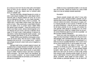 Odat[ cce aai aavut oo eexperien[ kkundalini, nnu tte mmai ppoi
opri. NNu aai dde aales. TTrebuie ss[ ccontinui ss[ oo ccaui ==i ttoat[
viaa tta vvei vvrea ss[ rretr[ie=ti aaceast[ eexperien[.
KKuunnddaalliinnii
Despre aaceast[ eenergie eeste vvorba îîn nnoua ccarte,
+arpele dde LLumin[: energia kkundalini aa pplanetei. DDin pper-
spectiva ffiinei uumane, kkundalini pprovine ddin cchakra îîntâia ==i
urc[ pprin ssistemul dde cchakre. UUrc[ pprecum uun ==arpe, pprin-
tr-oo mmi=care ==erpuit[, îîn ssusul ccorpului. ÎÎn PP[mânt, eea uurc[
din ccentrul PP[mântului –– cchiar ddin ccentrul llui, ccare eeste ccha-
kra dde bbaz[ aa pplanetei. ++i uurc[, ddin nnou, pprin aaceea=i mmi=-
care ==erpuit[, ppân[ aajunge lla ssuprafaa llui ==i sse cconec-
teaz[ îîn aacel ppunct. AAstfel cc[, îîn sspaiul ddintre ccei ddoi ppoli ––
din ccentrul PP[mântului ppân[ îîn ppunctul dde lla ssuprafa[ –– sse
afl[ ppunctele cchakrelor PP[mântului.
Acest llucru eeste îîns[ ttemporar, cc[ci rr[mâne îîntr-uun
singur lloc ttimp dde aaproape 113.000 dde aani. DDin ppunct dde vve-
dere ggeologic, eeste oo pperioad[ ddestul dde sscurt[. AApoi, lla ffie-
care 13.000 dde aani, eenergia kkundalini sse ddeplaseaz[ îîn ddi-
ferite llocuri dde ppe ssuprafaa PP[mântului. NNoi nnu aavem nniciun
fel dde ccontrol aasupra llocului îîn ccare eea aalege ss[ sse mmute.
Tuturor ooamenilor ccare ttr[iesc îîn aacea zzon[ –– iiar
energia eei sse îîntinde ppe oo aarie ddestul dde mmare… aa= pputea
spune, dde ccel ppuin 11.100 kkm –– lle eeste aactivat[ eenergia
kundalini. AAstfel, ooamenii ddin llocul rrespectiv ddevin îînv[-
[torii llumii, ffarul llumii. EEa ttocmai ss-aa mmutat ==i iiat[, aacesta
este ssubiectul cc[rii: mmi=carea aacestei eenergii, ddin llocul îîn
care ss-aa aaflat îînainte, îîn llocul îîn ccare sse aafl[ îîn pprezent. CC[-
l[toria, ppovestirile, iistoria llegat[ dde aacest ssubiect… LLa
toate aacestea aau pparticipat aaproape oo mmie dde ttriburi iindi-
1177
lor aa ccrescut ==i mmai mmult. CCea dde-aa ttreia ccarte aa ffost Spaiul
Sacru aal IInimii, iar eea aa ddeschis uun ccâmp dde aaciune aa
meditaiei, ccu ttotul nnou, ddespre ccare nnu vvorbisem ppân[
atunci, îîn ccelelalte cc[ri.
Cea mmai nnou[ ccarte, iintitulat[ +arpele dde LLumin[, nu
este oo ccarte ddespre mmeditaie. EEste oo ccarte ddespre iinterco-
nexiunile mmele ccu ttriburile iindigene ddin llume. IIar uun llucru
care sse îîntâmpl[ ppe PP[mânt –– uun llucru ffoarte iimportant ––
despre ccare, ddin aanumite mmotive, nnimeni nnu vvorbe=te... PP[-
mântul eeste oo ccopie ffidel[ aa ffiinei uumane. SSau pputem ss[
privim ==i iinvers –– ffiina uuman[ eeste oo ccopie ffidel[ aa PP[mân-
tului. NNu aar[t[m cca eel, nnu ssuntem rrotunzi. AAr[t[m ddiferit.
Dar ccâmpul nnostru eenergetic –– CCorpul dde LLumin[ cce sse îîn-
tinde îîn jjurul ffiinei uumane, ccâmpul eelectromagnetic ==i ffor-
ma ccâmpului ddin jjurul oomului, ccare aare uun ddiametru dde aap-
roape 116-118 mmetri ==i eeste oo ssfer[ pperfect[, îîn iinteriorul cc[-
reia eexist[ uun ccâmp eelectromagnetic ffoarte ccomplex –– aacel
câmp eenergetic eeste iidentic ccu ccel ddin jjurul PP[mântului.
Treptat, NNASA aa pputut iidentifica nnumeroasele ccompo-
nente aale aacestui ccâmp, ffiind dde aacord ccu iideile nnoastre.
Deoarece eele ssunt lla ffel –– ==i nnoi ssuntem lla ffel –– mmodul îîn
care eenergia ccircul[ pprin ccorpul nnostru aare ==i eel lleg[tur[ ccu
P[mântul.
Aproape ttoat[ llumea ccunoa=te oorgasmul ssexual, ddar
nu ttoat[ llumea ccunoa=te rridicarea llui kkundalini, ccare eeste oo
alt[ fform[ dde oorgasm. EEste aaceea=i eenergie, ddar ccare uurc[
pe uun ccanal ddiferit. IIar aatunci ccând uurc[ ppe uun ccanal ddiferit,
scopul eei ddifer[. OOrgasmul ssexual, ccare eeste, îîn pprincipal,
pentru pprocreare –– aare ttotu=i nniveluri mmai iimportante, dde
care nnu ssuntem ccon=tieni –– iiar sscopul eenergiei kkundalini
este ss[ tte ttrezeasc[ ffa[ dde DDumnezeu ==i dde nnivelurile ssu-
perioare dde ccon=tiin[.
1166
 