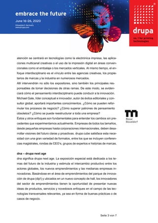 Seite 3 von 7
atención se centrará en tecnologías como la electrónica impresa, las aplica-
ciones multicanal creativas o el uso de la impresión digital en áreas conven-
cionales como el embalaje o los mercados verticales. Al mismo tiempo, el en-
foque interdisciplinario es el vínculo entre las agencias creativas, los propie-
tarios de marcas y la industria en numerosos mercados.
Allí intervendrán no sólo los expositores, sino también los principales res-
ponsables de tomar decisiones de otras ramas. De este modo, se eviden-
ciará cómo el pensamiento interdisciplinario puede conducir a la innovación.
Michael Gale, líder conceptual e innovador, autor de éxitos editoriales y con-
sultor global, aportará importantes conocimientos. ¿Cómo se pueden refor-
mular los procesos de negocio? ¿Cómo superar patrones de pensamiento
obsoletos? ¿Cómo se puede reestructurar a toda una empresa?
Éstos y otros enfoques son fundamentales para entender los cambios sin pre-
cedentes que experimentamos actualmente. Empresas de todos los tamaños,
desde pequeñas empresas hasta corporaciones internacionales, deben desa-
rrollar visiones del futuro claras y proactivas. drupa cube satisface esta nece-
sidad con una gran variedad de formatos, entre los que se incluyen conferen-
cias magistrales, rondas de CEO’s, grupos de expertos e historias de marcas.
dna – drupa next age
dna significa drupa next age. La exposición especial está dedicada a los te-
mas del futuro de la industria y estimula el intercambio productivo entre los
actores globales, los nuevos emprendimientos y las medianas empresas in-
novadoras. Basándose en el área de emprendimientos del parque de innova-
ción de drupa (dip!) y ubicados en un nuevo concepto de hall, los innovadores
del sector de emprendimientos tienen la oportunidad de presentar nuevas
ideas de productos, servicios y novedosos enfoques en el campo de las tec-
nologías transversales relevantes, ya sea en forma de buenas prácticas o de
casos de negocio.
 