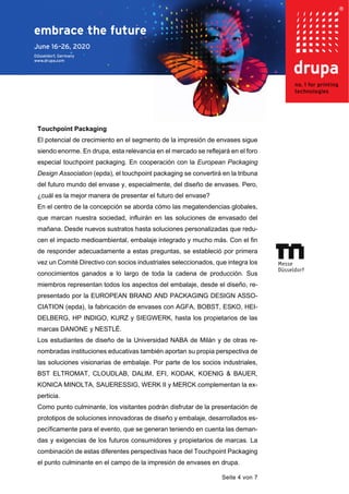 Seite 4 von 7
Touchpoint Packaging
El potencial de crecimiento en el segmento de la impresión de envases sigue
siendo enorme. En drupa, esta relevancia en el mercado se reflejará en el foro
especial touchpoint packaging. En cooperación con la European Packaging
Design Association (epda), el touchpoint packaging se convertirá en la tribuna
del futuro mundo del envase y, especialmente, del diseño de envases. Pero,
¿cuál es la mejor manera de presentar el futuro del envase?
En el centro de la concepción se aborda cómo las megatendencias globales,
que marcan nuestra sociedad, influirán en las soluciones de envasado del
mañana. Desde nuevos sustratos hasta soluciones personalizadas que redu-
cen el impacto medioambiental, embalaje integrado y mucho más. Con el fin
de responder adecuadamente a estas preguntas, se estableció por primera
vez un Comité Directivo con socios industriales seleccionados, que integra los
conocimientos ganados a lo largo de toda la cadena de producción. Sus
miembros representan todos los aspectos del embalaje, desde el diseño, re-
presentado por la EUROPEAN BRAND AND PACKAGING DESIGN ASSO-
CIATION (epda), la fabricación de envases con AGFA, BOBST, ESKO, HEI-
DELBERG, HP INDIGO, KURZ y SIEGWERK, hasta los propietarios de las
marcas DANONE y NESTLÉ.
Los estudiantes de diseño de la Universidad NABA de Milán y de otras re-
nombradas instituciones educativas también aportan su propia perspectiva de
las soluciones visionarias de embalaje. Por parte de los socios industriales,
BST ELTROMAT, CLOUDLAB, DALIM, EFI, KODAK, KOENIG & BAUER,
KONICA MINOLTA, SAUERESSIG, WERK II y MERCK complementan la ex-
perticia.
Como punto culminante, los visitantes podrán disfrutar de la presentación de
prototipos de soluciones innovadoras de diseño y embalaje, desarrollados es-
pecíficamente para el evento, que se generan teniendo en cuenta las deman-
das y exigencias de los futuros consumidores y propietarios de marcas. La
combinación de estas diferentes perspectivas hace del Touchpoint Packaging
el punto culminante en el campo de la impresión de envases en drupa.
 