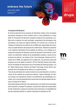 Seite 5 von 7
Touchpoint 3D fab+print
El enorme potencial de los procesos de fabricación aditiva como tecnología
transversal orientada al futuro también será un tema destacado en drupa
2020. El Touchpoint 3D fab+print completa la oferta de los expositores y re-
fleja todo el espectro de esta tecnología, presentando las tecnologías más
avanzadas y los casos de mejores prácticas. Por primera vez, el Grupo de
Trabajo de Fabricación de Aditivos de la VDMA será responsable del conte-
nido y la implementación del programa de conferencias. "Deseamos presentar
a los visitantes interesados las tecnologías de aditivos y sus ventajas en la
producción de piezas de máquinas, piezas de repuesto o herramientas, y ofre-
cerles una estimación realista de las posibilidades actuales y futuras de los
procesos de aditivos", así explica la Dra. Irene Hassinger, Directora de Pro-
yectos de la VDMA, los objetivos de la conferencia. Los primeros puntos del
programa ya se han fijado con este fin. El Prof. Gert Witt, Director de la Cáte-
dra de Tecnología de Fabricación de la Universidad de Duisburgo Essen, y el
Dr. Stefan Kleszczynski, Director del Rapid Technology Center (RTC), pre-
sentarán allí la tecnología de los aditivos y su potencial futuro.
"Una de las prioridades de nuestra iniciativa es la automatización y la interco-
nexión de las cadenas de procesos de aditivos", explica Hassinger. En ello,
se concede una importancia central a la identificación de posibilidades con-
cretas, por lo que las presentaciones examinarán las distintas etapas del pro-
ceso a lo largo de la cadena.
Se prestará especial atención a las aplicaciones en el ámbito de la tecnología
de la impresión y el papel. Por ejemplo, la producción aditiva de componentes
de alto rendimiento y piezas de recambio para impresoras o la posibilidad de
que las imprentas amplíen su cartera incluyendo la impresión en 3D.
 