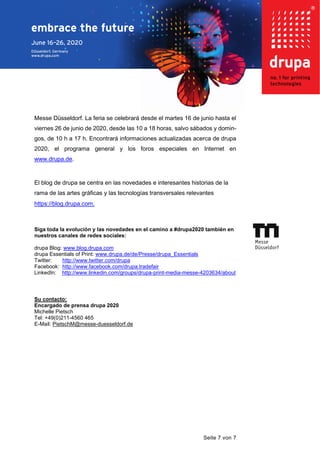 Seite 7 von 7
Messe Düsseldorf. La feria se celebrará desde el martes 16 de junio hasta el
viernes 26 de junio de 2020, desde las 10 a 18 horas, salvo sábados y domin-
gos, de 10 h a 17 h. Encontrará informaciones actualizadas acerca de drupa
2020, el programa general y los foros especiales en Internet en
www.drupa.de.
El blog de drupa se centra en las novedades e interesantes historias de la
rama de las artes gráficas y las tecnologías transversales relevantes
https://blog.drupa.com.
Siga toda la evolución y las novedades en el camino a #drupa2020 también en
nuestros canales de redes sociales:
drupa Blog: www.blog.drupa.com
drupa Essentials of Print: www.drupa.de/de/Presse/drupa_Essentials
Twitter: http://www.twitter.com/drupa
Facebook: http://www.facebook.com/drupa.tradefair
LinkedIn: http://www.linkedin.com/groups/drupa-print-media-messe-4203634/about
Su contacto:
Encargado de prensa drupa 2020
Michelle Pietsch
Tel: +49(0)211-4560 465
E-Mail: PietschM@messe-duesseldorf.de
 
