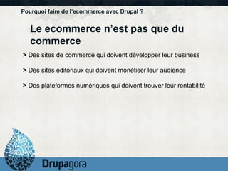Pourquoi faire de l’ecommerce avec Drupal ? Le ecommerce n’est pas que du commerce >  Des sites de commerce qui doivent développer leur business >  Des sites éditoriaux qui doivent monétiser leur audience >  Des plateformes numériques qui doivent trouver leur rentabilité 