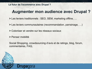 Le futur de l’ecommerce avec Drupal ? Augmenter mon audience avec Drupal ?  >  Les leviers traditionnels : SEO, SEM, marketing offline, … >  Les leviers communautaires (recommandation, parrainage, …) >  Coloniser et vendre sur les réseaux sociaux >  Penser mobilité Social Shopping, crowdsourcing d’avis et de ratings, blog, forum, commentaires, FAQ,  