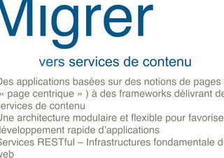 Migrer!
         vers services de contenu
Des applications basées sur des notions de pages
 « page centrique » ) à des frameworks délivrant de
services de contenu!
Une architecture modulaire et ﬂexible pour favoriser
développement rapide d’applications!
Services RESTful – Infrastructures fondamentale du
web!
 