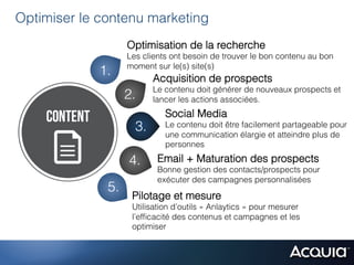 Optimiser le contenu marketing
                   Optimisation de la recherche
                   Les clients ont besoin de trouver le bon contenu au bon
                   moment sur le(s) site(s)
             1.           Acquisition de prospects
                          Le contenu doit générer de nouveaux prospects et
                   2.     lancer les actions associées.
                             Social Media
                     3.      Le contenu doit être facilement partageable pour
                             une communication élargie et atteindre plus de
                             personnes

                   4.      Email + Maturation des prospects
                           Bonne gestion des contacts/prospects pour
                           exécuter des campagnes personnalisées
              5.
                    Pilotage et mesure
                    Utilisation d’outils « Anlaytics » pour mesurer
                    l’efﬁcacité des contenus et campagnes et les
                    optimiser
 