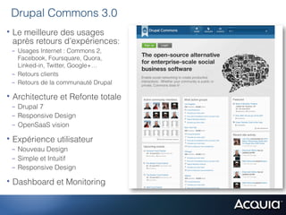 Drupal Commons 3.0
•  Le meilleure des usages
 après retours d’expériences:
 -  Usages Internet : Commons 2,
    Facebook, Foursquare, Quora,
    Linked-in, Twitter, Google+…
 -  Retours clients
 -  Retours de la communauté Drupal

•  Architecture et Refonte totale
 -  Drupal 7
 -  Responsive Design
 -  OpenSaaS vision

•  Expérience utilisateur
 -  Nouveau Design
 -  Simple et Intuitif
 -  Responsive Design

•  Dashboard et Monitoring
 