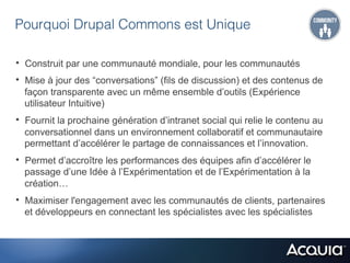 Pourquoi Drupal Commons est Unique

•  Construit par une communauté mondiale, pour les communautés
•  Mise à jour des “conversations” (fils de discussion) et des contenus de
  façon transparente avec un même ensemble d’outils (Expérience
  utilisateur Intuitive)
•  Fournit la prochaine génération d’intranet social qui relie le contenu au
  conversationnel dans un environnement collaboratif et communautaire
  permettant d’accélérer le partage de connaissances et l’innovation.
•  Permet d’accroître les performances des équipes afin d’accélérer le
  passage d’une Idée à l’Expérimentation et de l’Expérimentation à la
  création…
•  Maximiser l'engagement avec les communautés de clients, partenaires
  et développeurs en connectant les spécialistes avec les spécialistes
 