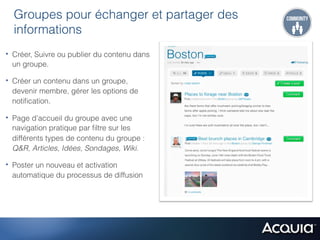 Groupes pour échanger et partager des
  informations
•  Créer, Suivre ou publier du contenu dans
  un groupe.

•  Créer un contenu dans un groupe,
  devenir membre, gérer les options de
  notiﬁcation.

•  Page d'accueil du groupe avec une
  navigation pratique par ﬁltre sur les
  différents types de contenu du groupe :
  Q&R, Articles, Idées, Sondages, Wiki.

•  Poster un nouveau et activation
  automatique du processus de diffusion
 