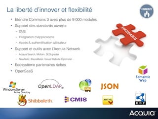 La liberté d’innover et ﬂexibilité
 •  Etendre Commons 3 avec plus de 9 000 modules
 •  Support des standards ouverts:
   -  DMS
   -  Intégration d’Applications
   -  Accès & authentiﬁcation utilisateur

 •  Support et outils avec l’Acquia Network
   -  Acquia Search, Mollom, SEO grader
   -  NewRelic, BlazeMeter, Visual Website Optimizer…

 •  Ecosystème partenaires riches
 •  OpenSaaS
 