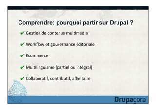 Comprendre: pourquoi partir sur Drupal ?
✔ GesFon	
  de	
  contenus	
  mulFmédia	
  
✔ Workﬂow	
  et	
  gouvernance	
  éditoriale	
  
✔ Ecommerce	
  
✔ MulFlinguisme	
  (parFel	
  ou	
  intégral)	
  
✔ CollaboraFf,	
  contribuFf,	
  aﬃnitaire	
  

 