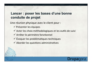 Lancer : poser les bases d’une bonne
conduite de projet
Une	
  réunion	
  physique	
  avec	
  le	
  client	
  pour	
  :	
  
ü 	
  Présenter	
  les	
  équipes	
  

ü 	
  Acter	
  les	
  choix	
  méthodologiques	
  et	
  les	
  ouFls	
  de	
  suivi	
  
ü 	
  Arrêter	
  le	
  périmètre	
  foncFonnel	
  
ü 	
  Évoquer	
  les	
  problémaFques	
  techniques	
  
ü 	
  Aborder	
  les	
  quesFons	
  administraFves	
  

 