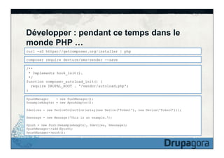Développer : pendant ce temps dans le
monde PHP …
curl -sS https://getcomposer.org/installer | php
composer require devture/sms-sender --save
/**
* Implements hook_init().
*/
function composer_autoload_init() {
require DRUPAL_ROOT . '/vendor/autoload.php';
}
$pushManager
= new PushManager();
$exampleAdapter = new ApnsAdapter();
$devices = new DeviceCollection(array(new Device('Token1'), new Device('Token2’)));
$message = new Message('This is an example.');
$push = new Push($exampleAdapter, $devices, $message);
$pushManager->add($push);
$pushManager->push();

 