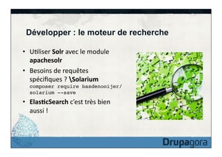 Développer : le moteur de recherche
•  UFliser	
  Solr	
  avec	
  le	
  module	
  
apachesolr	
  
•  Besoins	
  de	
  requêtes	
  
spéciﬁques	
  ?	
  Solarium	
  
composer require basdenooijer/
solarium --save!

•  Elas>cSearch	
  c’est	
  très	
  bien	
  
aussi	
  !	
  

 